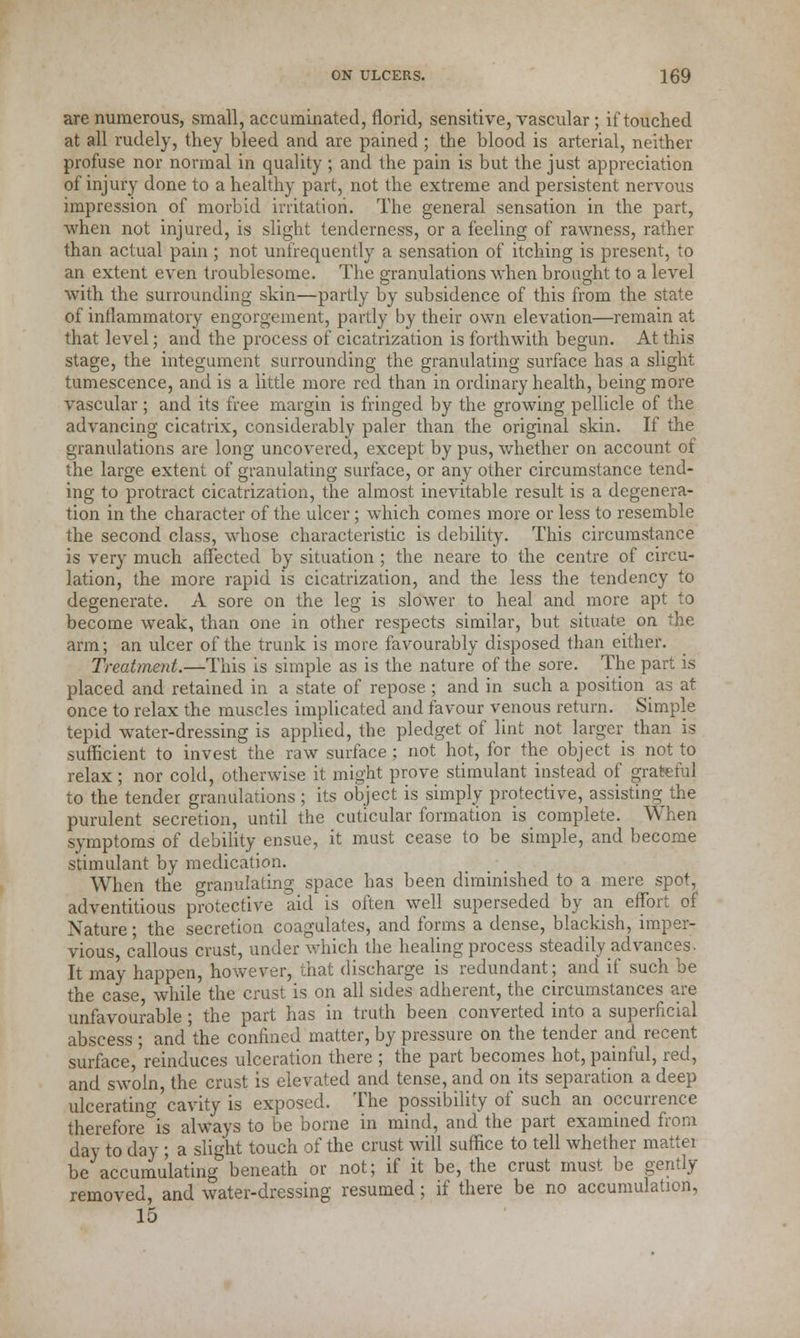 are numerous, small, accumulated, florid, sensitive, vascular ; if touched at all rudely, they bleed and are pained ; the blood is arterial, neither profuse nor normal in quality ; and the pain is but the just appreciation of injury done to a healthy part, not the extreme and persistent nervous impression of morbid irritation. The general sensation in the part, when not injured, is slight tenderness, or a feeling of rawness, rather than actual pain ; not unfrequently a sensation of itching is present, to an extent even troublesome. The granulations when brought to a level with the surrounding skin—partly by subsidence of this from the state of inflammatory engorgement, partly by their own elevation—remain at that level; and the process of cicatrization is forthwith begun. At this stage, the integument surrounding the granulating surface has a slight tumescence, and is a little more red than in ordinary health, being more vascular ; and its free margin is fringed by the growing pellicle of the advancing cicatrix, considerably paler than the original skin. If the granulations are long uncovered, except by pus, whether on account of the large extent of granulating surface, or any other circumstance tend- ing to protract cicatrization, the almost inevitable result is a degenera- tion in the character of the ulcer; which comes more or less to resemble the second class, whose characteristic is debility. This circumstance is very much affected by situation ; the neare to the centre of circu- lation, the more rapid is cicatrization, and the less the tendency to degenerate. A sore on the leg is slower to heal and more apt to become weak, than one in other respects similar, but situate on the arm; an ulcer of the trunk is more favourably disposed than either. Treatment.—This is simple as is the nature of the sore. The part is placed and retained in a state of repose ; and in such a position as at once to relax the muscles implicated and favour venous return. Simple tepid water-dressing is applied, the pledget of lint not larger than is sufficient to invest the raw surface ; not hot, for the object is not to relax; nor cold, otherwise it might prove stimulant instead of grateful to the tender granulations; its object is simply protective, assisting the purulent secretion, until the cuticular formation is complete. When symptoms of debility ensue, it must cease to be simple, and become stimulant by medication. When the granulating space has been diminished to a mere spot, adventitious protective aid is often well superseded by an effort of Nature; the secretion coagulates, and forms a dense, blackish, imper- vious, callous crust, under which the healing process steadily advances. It may happen, however, that discharge is redundant; and if such be the case while the crust is on all sides adherent, the circumstances are unfavourable ; the part has in truth been converted into a superficial abscess; and the confined matter, by pressure on the tender and recent surface,'reinduces ulceration there ; the part becomes hot, painful, red, and swoln, the crust is elevated and tense, and on its separation a deep ulcerating cavity is exposed. The possibility of such an occurrence therefore°is always to be borne in mind, and the part examined from day to day ; a slight touch of the crust will suffice to tell whether matter be accumulating beneath or not; if it be, the crust must be gently removed, and water-dressing resumed; if there be no accumulation, 15
