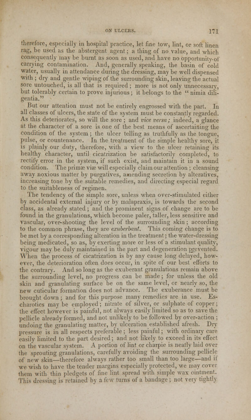 therefore, especially in hospital practice, let fine tow, lint, or soft linen rag, be used as the abstergent agent; a thing of no value, and which consequently may be burnt as soon as used, and have no opportunity-of carrying contamination. And, generally speaking, the basin of cold water, usually in attendance during the dressing, may be well dispensed with ; dry and gentle wiping of the surrounding skin, leaving the actual sore untouched, is all that is required ; more is not only unnecessary, but tolerably certain to prove injurious; it belongs to the nimia dili- gentia. But our attention must not be entirely engrossed with the part. In all classes of ulcers, the state of the system must be constantly regarded. As this deteriorates, so will the sore ; and vice versa; indeed, a glance at the character of a sore is one of the best means of ascertaining the condition of the system; the ulcer telling as truthfully as the tongue, pulse, or countenance. In the treatment of the simple healthy sore, it is plainly our duty, therefore, with a view to the ulcer retaining its healthy character, until cicatrization be satisfactorily completed, to rectify error in the system, if such exist, and maintain it in a sound condition. The prima? via? will especially claim our attention ; cleansing away noxious matter by purgatives, amending secretion by alteratives, increasing tone by the suitable remedies, and directing especial regard to the suitableness of regimen. The tendency of the simple sore, unless when over-stimulated either by accidental external injury or by malapraxis, is towards the second class, as already stated; and the prominent signs of change are to be found in the granulations, which become paler, taller, less sensitive and vascular, over-shooting the level of the surrounding skin ; according to the common phrase, they are exuberbant. This coming change is to be met by a corresponding alteration in the treatment; the water-dressing being medicated, so as, by exerting more or less of a stimulant quality, vigour may be duly maintained in the part and degeneration prevented. When the process of cicatrization is by any cause long delayed, how- ever, the deterioration often does occur, in spite of our best efforts to the contrary. And so long as the exuberant granulations remain above the surrounding level, no progress can be made; for unless the old skin and granulating surface be on the same level, or nearly so, the new cuticular formation does not advance. The exuberance must be brought down; and for this purpose many remedies are in use. Es- charotics may be employed; nitrate of silver, or sulphate of copper; the effect however is painful, not always easily limited so as to save the pellicle already formed, and not unlikely to be followed by over-action ; undoing the granulating matter, by ulceration established afresh. Dry- pressure is in all respects preferable ; less painful; with ordinary care easily limited to the part desired; and not likely to exceed in its effect on the vascular system. A portion of lint or charpie is neatly laid over the sprouting granulations, carefully avoiding the surrounding pellicle of new skin—therefore always rather too small than too large—and if we wish to have the tender margins especially protected, we may cover them with thin pledgets of fine lint spread with simple wax ointment. This dressing is retained by a few turns of a bandage ; not very tightly