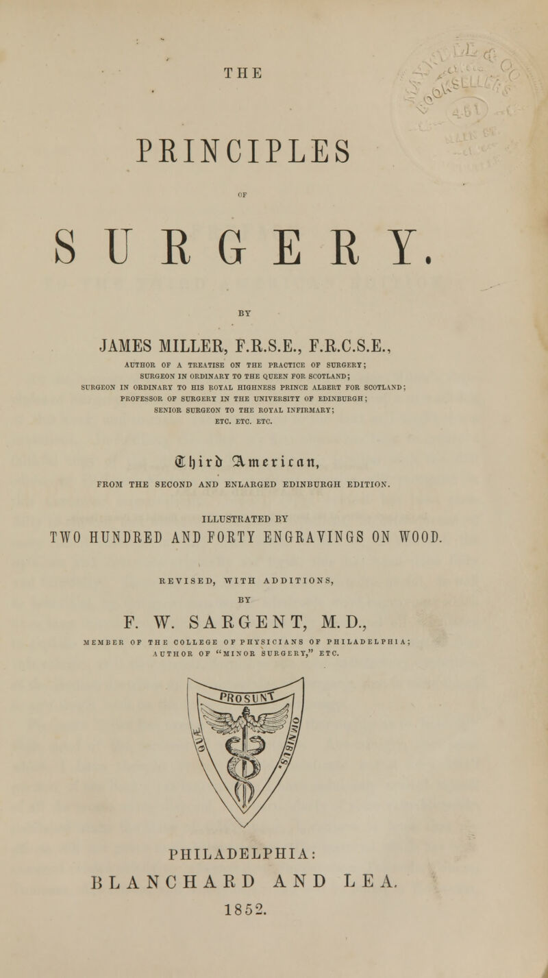 THE > PRINCIPLES S U E G E R Y. JAMES MILLER, F.R.S.E., F.R.C.S.E., AUTHOR OF A TREATISE ON THE PRACTICE OF SURGERY; SURGEON IN ORDINARY TO THE QUEEN FOR SCOTLAND; SURGEON IN ORDINARY TO HIS ROYAL HIGHNESS PRINCE ALBERT FOR SCOTLAND; PROFESSOR OF SURGERY IN THE UNIVERSITY OF EDINBURGH; SENIOR SURGEON TO THE ROYAL INFIRMARY; ETC. ETC. ETC. (Eljirb American, FROM THE SECOND AND ENLARGED EDINBURGH EDITION. ILLUSTRATED BY TWO HUNDRED AND FORTY ENGRAVINGS ON WOOD. REVISED, WITH ADDITIONS, BY F. W. SARGENT, M. D., MEMBER OF THE COLLEGE OF PHYSICIANS OF PHILADELPHIA; AUTHOR OF MINOR SURGERY, ETC. PHILADELPHIA: BLANCHARD AND LEA, 1852.