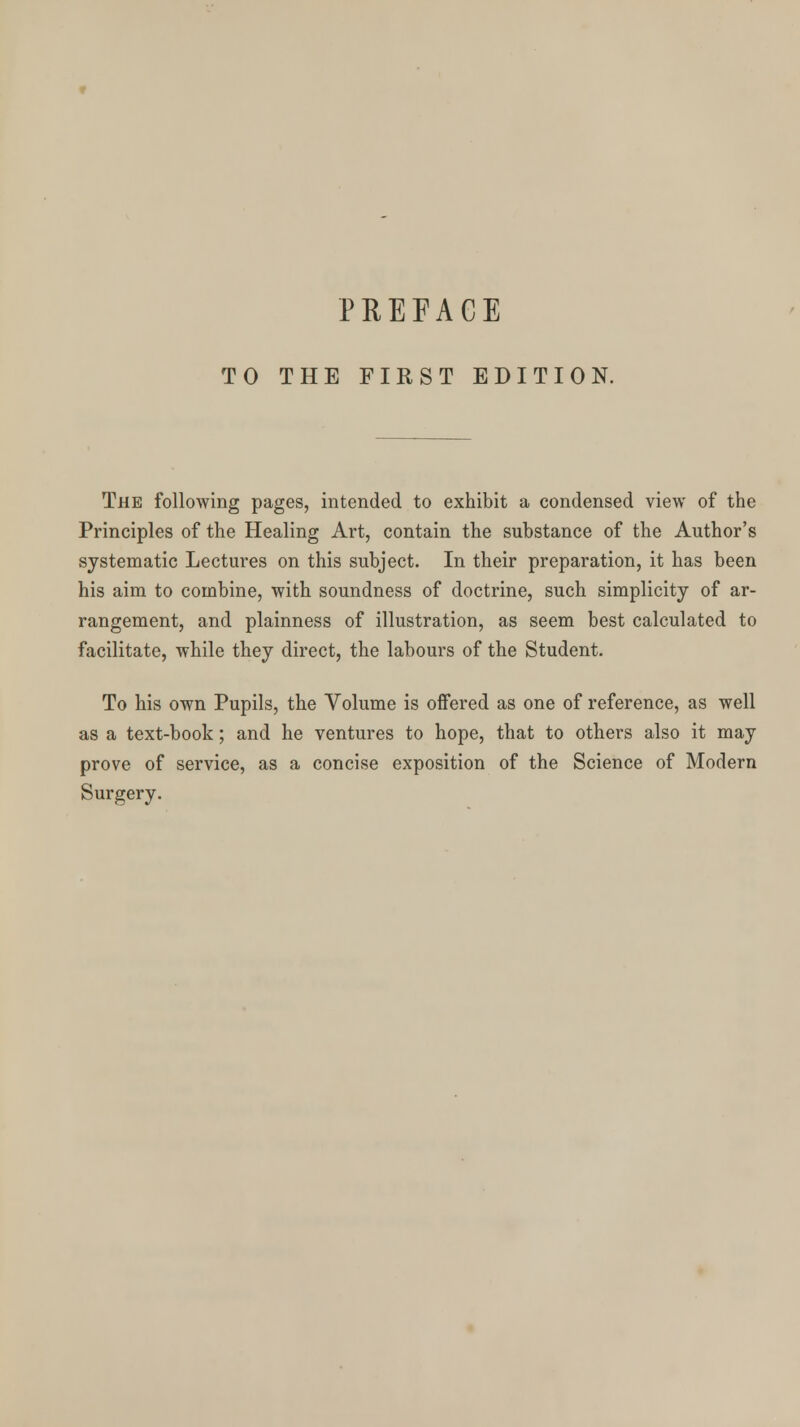 TO THE FIRST EDITION. The following pages, intended to exhibit a condensed view of the Principles of the Healing Art, contain the substance of the Author's systematic Lectures on this subject. In their preparation, it has been his aim to combine, with soundness of doctrine, such simplicity of ar- rangement, and plainness of illustration, as seem best calculated to facilitate, while they direct, the labours of the Student. To his own Pupils, the Volume is offered as one of reference, as well as a text-book; and he ventures to hope, that to others also it may prove of service, as a concise exposition of the Science of Modern Surgery.