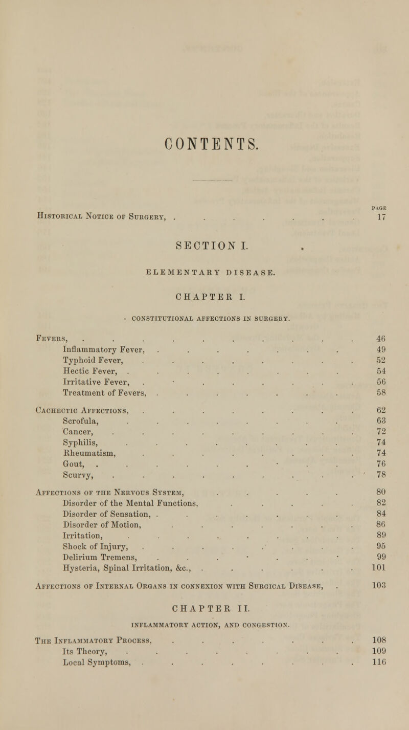 CONTENTS. PAGE Historical Notice of Surgery, ... . . 17 SECTION I. ELEMENTARY DISEASE. CHAPTER I. - constitutional affections in surgery. Fevers, .......... 46 Inflammatory Fever, ....... 49 Typhoid Fever, ........ 52 Hectic Fever, ........ 54 Irritative Fever, ........ 56 Treatment of Fevers, ....... 58 Cachectic Affections, ........ 62 Scrofula, ........ 63 Cancer, ......... 72 Syphilis, ........ 74 Rheumatism, ........ 74 Gout, ........ 76 Scurvy, ......... 78 Affections of the Nervous System, ..... 80 Disorder of the Mental Functions. . .... 82 Disorder of Sensation, ....... 84 Disorder of Motion, ....... 86 Irritation, ........ 89 Shock of Injury, ........ 95 Delirium Tremens, ...-..- 99 Hysteria, Spinal Irritation, &c, . . . .101 Affections of Internal Organs in connexion with Surgical Disease, . 103 CHAPTER II. inflammatory action, and congestion. The Inflammatory Process. ....... 108 Its Theory, ........ 109 Local Symptoms, . . . . .116