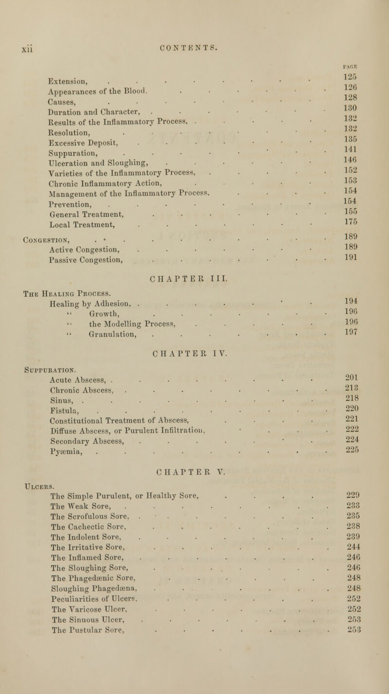 xu Extension, . Appearances of the Blood. Causes, . Duration and Character, Results of the Inflammatory Process, . Resolution, . Excessive Deposit, . Suppuration, . Ulceration and Sloughing, Varieties of the Inflammatory Process, Chronic Inflammatory Action, Management of the Inflammatory Process, Prevention, . General Treatment, Local Treatment, . Congestion, . • Active Congestion, .... Passive Congestion, CHAPTER III. The Healing Process. Healing by Adhesion, ....  Growth, the Modelling Process, Granulation, 1 IG1 126 126 128 130 132 132 135 141 140 152 153 154 154 155 175 189 189 191 194 196 196 197 CHAPTER IV. SurruRATiON. Acute Abscess, . Chronic Abscess, .... Sinus, ....•■ Fistula, . Constitutional Treatment of Abscess, Diffuse Abscess, or Purulent Infiltration. Secondary Abscess, . Pyaemia, ..... 201 213 218 220 221 222 224 225 CHAPTER V. Ulcers. The Simple Purulent, or Healthy Sore, The Weak Sore, The Scrofulous Sore, The Cachectic Sore, The Indolent Sore, The Irritative Sore, The Inflamed Sore, The Sloughing Sore, The Thagedsenic Sore, Sloughing Phagedena, Peculiarities of Ulcere, The Varicose Ulcer, The Sinuous Ulcer, The Pustular Sore, 229 233 235 238 239 244 246 246 248 248 252 252 253 253