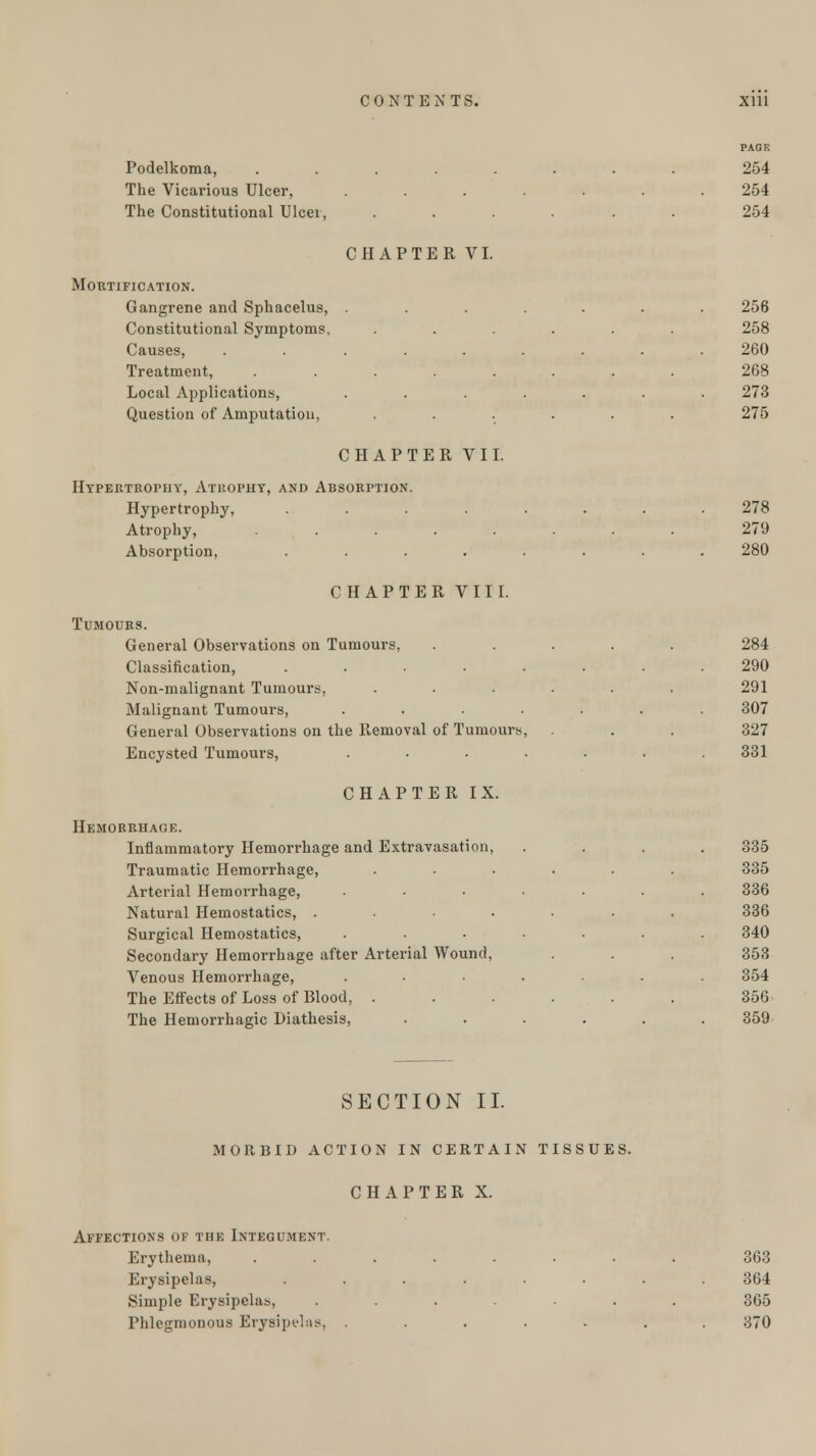 PAGE Podelkoma, ........ 254 The Vicai'ious Ulcer, ....... 254 The Constitutional Ulcei, ...... 254 CHAPTER VI. Mortification. Gangrene and Sphacelus, ....... 256 Constitutional Symptoms, ...... 258 Causes, ......... 260 Treatment, ........ 268 Local Applications, ....... 273 Question of Amputation, ...... 275 CHAPTER VII. Hypertrophy, Atrophy, and Absorption. Hypertrophy, ........ 278 Atrophy, ........ 279 Absorption, ........ 280 CHAPTER VIII. Tumours. General Observations on Tumours, ..... 284 Classification, ........ 290 Non-malignant Tumours, ...... 291 Malignant Tumours, ....... 307 General Observations on the Removal of Tumours, . . 327 Encysted Tumours, ....... 331 CHAPTER IX. Hemorrhage. Inflammatory Hemorrhage and Extravasation, . . . . 335 Traumatic Hemorrhage, ...... 335 Arterial Hemorrhage, ....... 336 Natural Hemostatics, ....... 336 Surgical Hemostatics, ....... 340 Secondary Hemorrhage after Arterial Wound, . . 353 Venous Hemorrhage, ....... 354 The Effects of Loss of Blood, . . . . . . 356 The Hemorrhagic Diathesis, ...... 359 SECTION II. MORBID ACTION IN CERTAIN TISSUES. CHAPTER X. Affections of the Integument. Erythema, ........ 363 Erysipelas, ........ 364 Simple Erysipelas, ....... 365 Phlegmonous Erysipelas, ....... 370