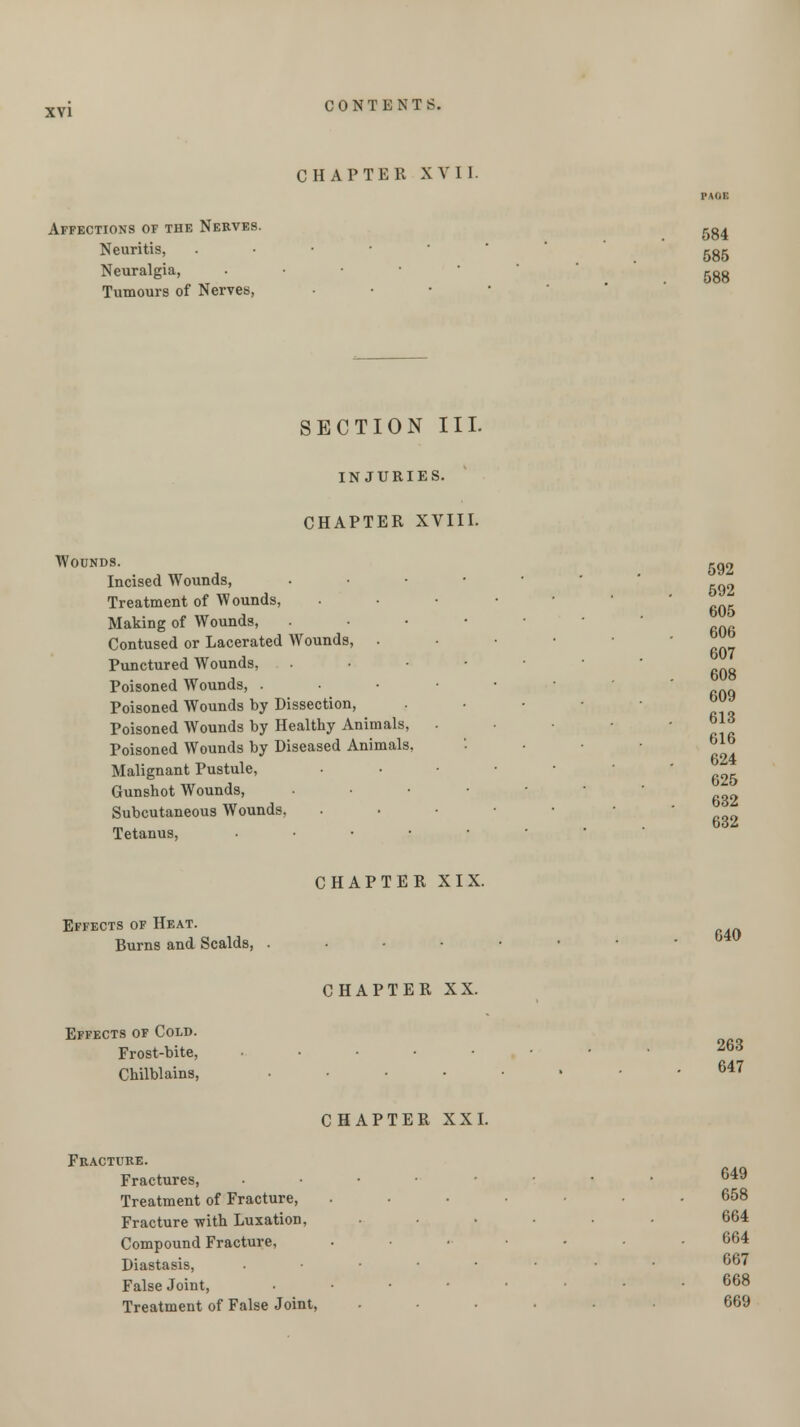 CHAPTER XVI 1. Affections of the Nerves. ,-g^ Neuritis, . .585 Neuralgia, . ggg Tumours of Nerves, • 592 592 605 606 607 608 609 613 625 632 632 SECTION III. INJURIES. CHAPTER XVIII. Wounds. Incised Wounds, . Treatment of Wounds, . Making of Wounds, ..•••■ Contused or Lacerated Wounds, • Punctured AVounds, ..-••■ Poisoned Wounds, ..-•■■ Poisoned Wounds by Dissection, • Poisoned Wounds by Healthy Animals, . Poisoned Wounds by Diseased Animals, • • ^lb Malignant Pustule, • Gunshot Wounds, •■•••• Subcutaneous Wounds, . Tetanus, ..•••• CHAPTER XIX. Effects of Heat. Burns and Scalds, ..••••• CHAPTER XX. Effects of Cold. Frost-bite, ....... 263 Chilblains, ....... 647 CHAPTER XXI. Fracture. Fractures, . • ■ ■ ... 649 Treatment of Fracture, ....... 658 Fracture with Luxation, ...... 664 Compound Fracture, ....... 664 Diastasis, ...... . . bo7 False Joint, • • 668 Treatment of False Joint, ...... 669