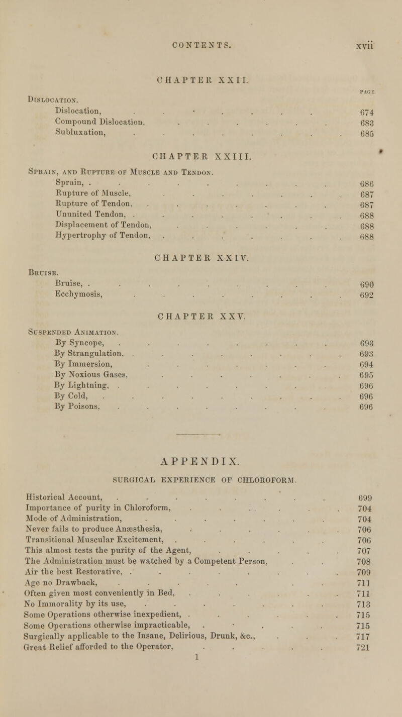 CHAPTER XXII. PA OK Dislocation. Dislocation, ....... 674 Compound Dislocation, ...... 683 Subluxation, ........ 685 CHAPTER XXIII. Sprain, and Rupture of Muscle and Tendon. Sprain, ......... 686 Rupture of Muscle, ....... 687 Rupture of Tendon. ....... 687 Ununited Tendon, ........ 688 Displacement of Tendon, ..... 688 Hypertrophy of Tendon, ....... 688 CHAPTER XXIV. Bruise. Bruise, ......... 690 Ecchymosis, ........ 692 CHAPTER XXV. Suspended Animation. By Syncope, ........ 693 By Strangulation, ........ 693 By Immersion, ....... 694 By Noxious Gases, ....... 695 By Lightning, ....... 696 By Cold, ......... 696 By Poisons, ........ 696 APPENDIX. SURGICAL EXPERIENCE OP CHLOROFORM. Historical Account, ........ 699 Importance of purity in Chloroform, . . . . . 704 Mode of Administration, ....... 704 Never fails to produce Anaesthesia, ...... 706 Transitional Muscular Excitement, ...... 706 This almost tests the purity of the Agent, ..... 707 The Administration must be watched by a Competent Person, . . 708 Air the best Restorative. ........ 709 Age no Drawback, . . . 711 Often given most conveniently in Bed, ...... 7H No Immorality by its use, . . . . . 713 Some Operations otherwise inexpedient, ...... 715 Some Operations otherwise impracticable, . • . . . 715 Surgically applicable to the Insane, Delirious, Drunk, &c., . .717 Great Relief afforded to the Operator. ..... 721 1