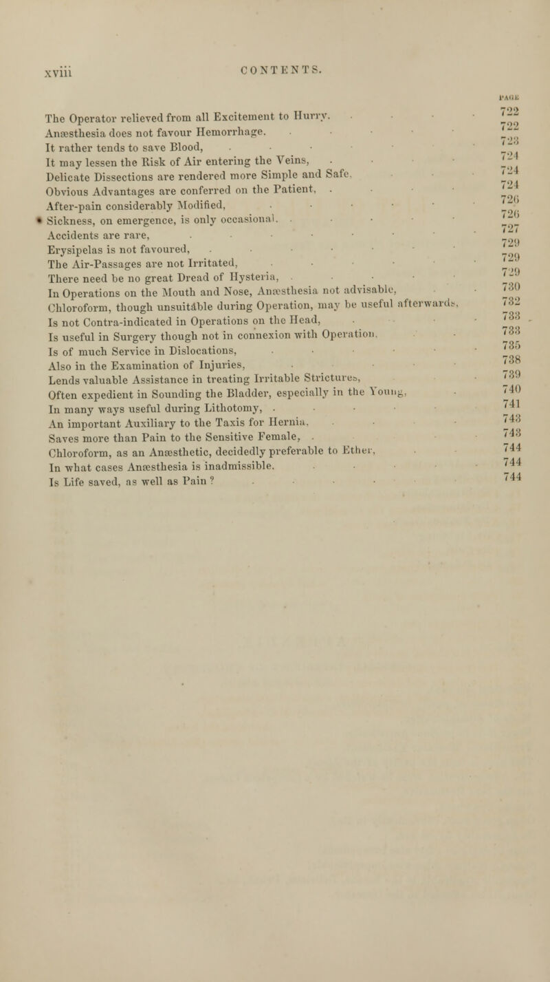 7122 722 728 724 The Operator relieved from all Excitement to Hurry. Anesthesia does not favour Hemorrhage. It rather tends to save Blood, It may lessen the Risk of Air entering the Veins, Delicate Dissections are rendered more Simple and Safe. '« Obvious Advantages are conferred on the Patient, . After-pain considerably Modified, • Sickness, on emergence, is only occasional. . Accidents are rare, . • Erysipelas is not favoured, • ■ • The Air-Passages are not Irritated, There need be no great Dread of Hysteria. • '-° In Operations on the Mouth and Nose, Anaesthesia not advisable, Chloroform, though unsuitable during Operation, may be useful afterward- 782 Is not Contra-indicated in Operations on the Head, 'loo Is useful in Surgery though not in connexion with Operation '88 Is of much Service in Dislocations, • 790 Also in the Examination of Injuries, 'J Lends valuable Assistance in treating Irritable Strictures, 'J>'-} Often expedient in Sounding the Bladder, especially in the Youug, In many ways useful during Lithotomy, . . *J An important Auxiliary to the Taxis for Hernia. 'J-*' Saves more than Pain to the Sensitive Female, . H<\ Chloroform, as an Anaesthetic, decidedly preferable to Ether, 744 In what cases Anesthesia is inadmissible. 'J*4 Is Life saved, as well as Pain ? '44 726 726 729 72!>