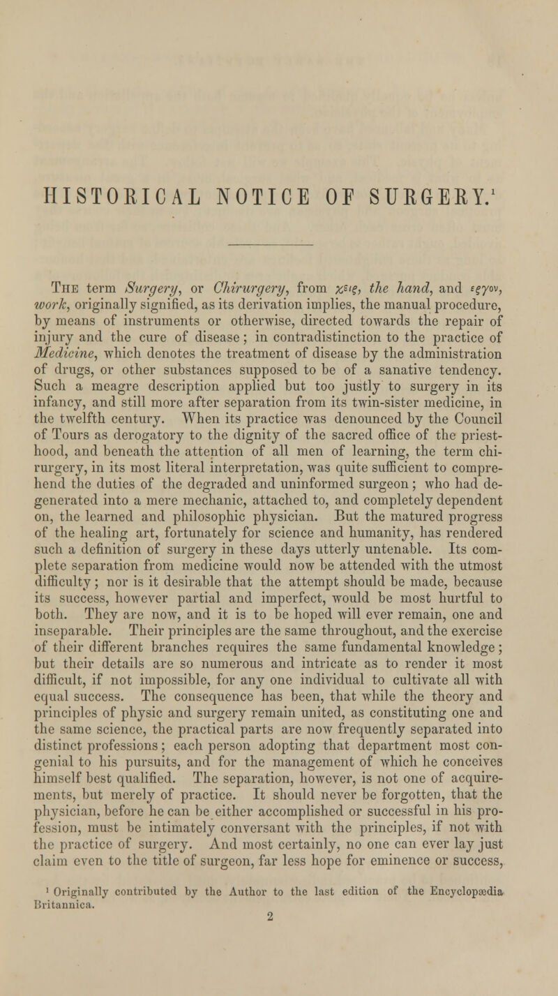 HISTORICAL NOTICE OF SURGERY.1 The term Surgery, or Chirurgery, from x$l?> the hand, and i^yov, work, originally signified, as its derivation implies, the manual procedure, by means of instruments or otherwise, directed towards the repair of injury and the cure of disease; in contradistinction to the practice of Medicine, which denotes the treatment of disease by the administration of drugs, or other substances supposed to be of a sanative tendency. Such a meagre description applied but too justly to surgery in its infancy, and still more after separation from its twin-sister medicine, in the twelfth century. When its practice was denounced by the Council of Tours as derogatory to the dignity of the sacred office of the priest- hood, and beneath the attention of all men of learning, the term chi- rurgery, in its most literal interpretation, was quite sufficient to compre- hend the duties of the degraded and uninformed surgeon; who had de- generated into a mere mechanic, attached to, and completely dependent on, the learned and philosophic physician. But the matured progress of the healing art, fortunately for science and humanity, has rendered such a definition of surgery in these days utterly untenable. Its com- plete separation from medicine would now be attended with the utmost difficulty; nor is it desirable that the attempt should be made, because its success, however partial and imperfect, would be most hurtful to both. They are now, and it is to be hoped will ever remain, one and inseparable. Their principles are the same throughout, and the exercise of their different branches requires the same fundamental knowledge; but their details are so numerous and intricate as to render it most difficult, if not impossible, for any one individual to cultivate all with equal success. The consequence has been, that while the theory and principles of physic and surgery remain united, as constituting one and the same science, the practical parts are now frequently separated into distinct professions; each person adopting that department most con- genial to his pursuits, and for the management of which he conceives himself best qualified. The separation, however, is not one of acquire- ments, but merely of practice. It should never be forgotten, that the physician, before he can be either accomplished or successful in his pro- fession, must be intimately conversant with the principles, if not with the practice of surgery. And most certainly, no one can ever lay just claim even to the title of surgeon, far less hope for eminence or success, 1 Originally contributed by the Author to the last edition of the Encyclopaedia Britannica. 2