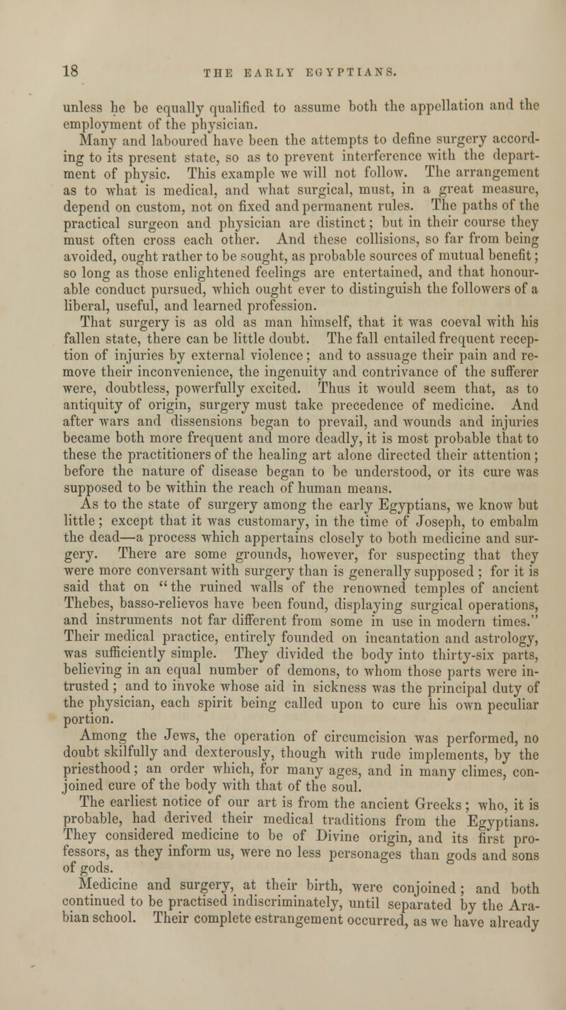 unless he be equally qualified to assume both the appellation and the employment of the physician. Many and laboured have been the attempts to define surgery accord- ing to its present state, so as to prevent interference with the depart- ment of physic. This example we will not follow. The arrangement as to what is medical, and what surgical, must, in a great measure, depend on custom, not on fixed and permanent rules. The paths of the practical surgeon and physician are distinct; but in their course they must often cross each other. And these collisions, so far from being avoided, ought rather to be sought, as probable sources of mutual benefit; so long as those enlightened feelings are entertained, and that honour- able conduct pursued, which ought ever to distinguish the followers of a liberal, useful, and learned profession. That surgery is as old as man himself, that it was coeval Avith his fallen state, there can be little doubt. The fall entailed frequent recep- tion of injuries by external violence; and to assuage their pain and re- move their inconvenience, the ingenuity and contrivance of the sufferer were, doubtless, powerfully excited. Thus it would seem that, as to antiquity of origin, surgery must take precedence of medicine. And after wars and dissensions began to prevail, and wounds and injuries became both more frequent and more deadly, it is most probable that to these the practitioners of the healing art alone directed their attention; before the nature of disease began to be understood, or its cure was supposed to be within the reach of human means. As to the state of surgery among the early Egyptians, we know but little; except that it was customary, in the time of Joseph, to embalm the dead—a process which appertains closely to both medicine and sur- gery. There are some grounds, however, for suspecting that they were more conversant with surgery than is generally supposed ; for it is said that on  the ruined walls of the renowned temples of ancient Thebes, basso-relievos have been found, displaying surgical operations, and instruments not far different from some in use in modern times. Their medical practice, entirely founded on incantation and astrology, was sufficiently simple. They divided the body into thirty-six parts, believing in an equal number of demons, to whom those parts were in- trusted ; and to invoke whose aid in sickness was the principal duty of the physician, each spirit being called upon to cure his own peculiar portion. Among the Jews, the operation of circumcision was performed, no doubt skilfully and dexterously, though with rude implements, by the priesthood; an order which, for many ages, and in many climes, con- joined cure of the body with that of the soul. The earliest notice of our art is from the ancient Greeks; who, it is probable, had derived their medical traditions from the Egyptians. They considered medicine to be of Divine origin, and its first pro- fessors, as they inform us, were no less personages than gods and sons of gods. Medicine and surgery, at their birth, were conjoined; and both continued to be practised indiscriminately, until separated by the Ara- bian school. Their complete estrangement occurred, as we have already