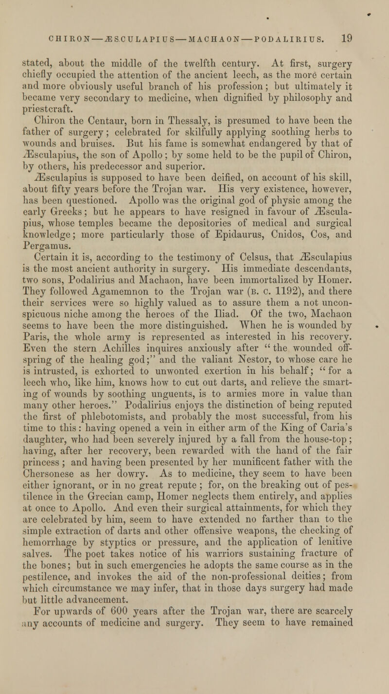 stated, about the middle of the twelfth century. At first, surgery chiefly occupied the attention of the ancient leech, as the more certain and more obviously useful branch of his profession; but ultimately it became very secondary to medicine, when dignified by philosophy and priestcraft. Chiron the Centaur, born in Thessaly, is presumed to have been the father of surgery; celebrated for skilfully applying soothing herbs to wounds and bruises. But his fame is somewhat endangered by that of iEsculapius, the son of Apollo; by some held to be the pupil of Chiron, by others, his predecessor and superior. iEsculapius is supposed to have been deified, on account of his skill, about fifty years before the Trojan war. His very existence, however, has been questioned. Apollo was the original god of physic among the early Greeks; but he appears to have resigned in favour of iEscula- pius, whose temples became the depositories of medical and surgical knowledge; more particularly those of Epidaurus, Cnidos, Cos, and Pergamus. Certain it is, according to the testimony of Celsus, that iEsculapius is the most ancient authority in surgery. His immediate descendants, two sons, Podalirius and Machaon, have been immortalized by Homer. They followed Agamemnon to the Trojan war (b. c. 1192), and there their services were so highly valued as to assure them a not uncon- spicuous niche among the heroes of the Iliad. Of the two, Machaon seems to have been the more distinguished. When he is wounded by Paris, the whole army is represented as interested in his recovery. Even the stern Achilles inquires anxiously after  the wounded off- spring of the healing god; and the valiant Nestor, to whose care he is intrusted, is exhorted to unwonted exertion in his behalf; for a leech who, like him, knows how to cut out darts, and relieve the smart- ing of wounds by soothing unguents, is to armies more in value than many other heroes. Podalirius enjoys the distinction of being reputed the first of phlebotomists, and probably the most successful, from his time to this: having opened a vein in either arm of the King of Caria's daughter, who had been severely injured by a fall from the house-top; having, after her recovery, been rewarded with the hand of the fair princess ; and having been presented by her munificent father with the Chersonese as her dowry. As to medicine, they seem to have been either ignorant, or in no great repute ; for, on the breaking out of pes- tilence in the Grecian camp, Homer neglects them entirely, and applies at once to Apollo. And even their surgical attainments, for which they are celebrated by him, seem to have extended no farther than to the simple extraction of darts and other offensive weapons, the checking of hemorrhage by styptics or pressure, and the application of lenitive salves. The poet takes notice of his warriors sustaining fracture of the bones; but in such emergencies he adopts the same course as in the pestilence, and invokes the aid of the non-professional deities; from which circumstance we may infer, that in those days surgery had made but little advancement. For upwards of 600 years after the Trojan war, there are scarcely any accounts of medicine and surgery. They seem to have remained