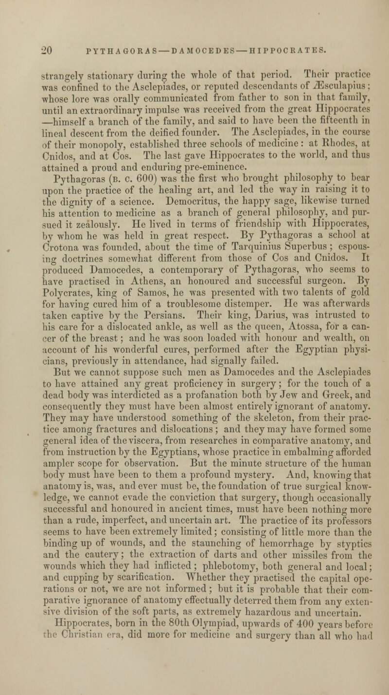 strangely stationary during the whole of that period. Their practice was confined to the Asclcpiades, or reputed descendants of iEsculapius : whose lore was orally communicated from father to son in that family, until an extraordinary impulse was received from the great Hippocrates —himself a branch of the family, and said to have been the fifteenth in lineal descent from the deified founder. The Asclepiades, in the course of their monopoly, established three schools of medicine : at Rhodes, at Cnidos, and at Cos. The last gave Hippocrates to the world, and thus attained a proud and enduring pre-eminence. Pythagoras (b. c. 600) was the first who brought philosophy to bear upon the practice of the healing art, and led the way in raising it to the dignity of a science. Deniocritus, the happy sage, likewise turned his attention to medicine as a branch of general philosophy, and pur- sued it zealously. He lived in terms of friendship with Hippocrates, by whom he was held in great respect. By Pythagoras a school at Crotona was founded, about the time of Tarquinius Superbus ; espous- ing doctrines somewhat different from those of Cos and Cnidos. It produced Damocedes, a contemporary of Pythagoras, who seems to have practised in Athens, an honoured and successful surgeon. By Polycrates, king of Samos, he was presented with two talents of gold for having cured him of a troublesome distemper. He was afterwards taken captive by the Persians. Their king, Darius, was intrusted to his care for a dislocated ankle, as well as the queen, Atossa, for a can- cer of the breast; and he was soon loaded with honour and wealth, on account of his wonderful cures, performed after the Egyptian physi- cians, previously in attendance, had signally failed. But we cannot suppose such men as Damocedes and the Asclepiades to have attained any great proficiency in surgery; for the touch of a dead body was interdicted as a profanation both by Jew and Greek, and consequently they must have been almost entirely ignorant of anatomy. They may have understood something of the skeleton, from their prac- tice among fractures and dislocations; and they may have formed some general idea of the viscera, from researches in comparative anatomy, and from instruction by the Egyptians, whose practice in embalming afforded ampler scope for observation. But the minute structure of the human body must have been to them a profound mystery. And, knowing that anatomy is, was, and ever must be, the foundation of true surgical know- ledge, we cannot evade the conviction that surgery, though occasionally successful and honoured in ancient times, must have been nothing more than a rude, imperfect, and uncertain art. The practice of its professors seems to have been extremely limited; consisting of little more than the binding up of wounds, and the staunching of hemorrhage by styptics and the cautery; the extraction of darts and other missiles from the wounds which they had inflicted ; phlebotomy, both general and local; and cupping by scarification. Whether they practised the capital ope- rations or not, we are not informed; but it is probable that their com- parative ignorance of anatomy effectually deterred them from any exten- sive division of the soft parts, as extremely hazardous and uncertain. Hippocrates, born in the 80th Olympiad, upwards of 400 years before the Christian era, did more for medicine and surgery than all who had