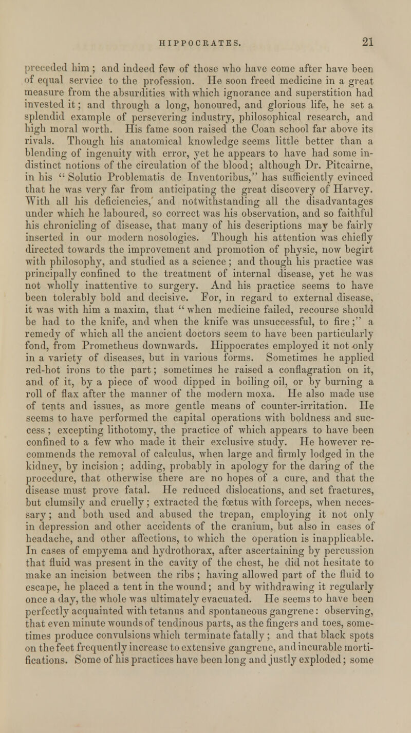 preceded him; and indeed few of those who have come after have been of equal service to the profession. He soon freed medicine in a great measure from the absurdities with which ignorance and superstition had invested it; and through a long, honoured, and glorious life, he set a splendid example of persevering industry, philosophical research, and high moral worth. His fame soon raised the Coan school far above its rivals. Though his anatomical knowledge seems little better than a blending of ingenuity with error, yet he appears to have had some in- distinct notions of the circulation of the blood; although Dr. Pitcairne, in his  Solutio Problematis de Inventoribus, has sufficiently evinced that he was very far from anticipating the great discovery of Harvey. With all his deficiencies,' and notwithstanding all the disadvantages under which he laboured, so correct was his observation, and so faithful his chronicling of disease, that many of his descriptions may be fairly inserted in our modern nosologies. Though his attention was chiefly directed towards the improvement and promotion of physic, now begirt with philosophy, and studied as a science; and though his practice was principally confined to the treatment of internal disease, yet he was not wholly inattentive to surgery. And his practice seems to have been tolerably bold and decisive. For, in regard to external disease, it was with him a maxim, that  when medicine failed, recourse should be had to the knife, and when the knife was unsuccessful, to fire; a remedy of which all the ancient doctors seem to have been particularly fond, from Prometheus downwards. Hippocrates employed it not only in a variety of diseases, but in various forms. Sometimes he applied red-hot irons to the part; sometimes he raised a conflagration on it, and of it, by a piece of wood dipped in boiling oil, or by burning a roll of flax after the manner of the modern moxa. He also made use of tents and issues, as more gentle means of counter-irritation. He seems to have performed the capital operations with boldness and suc- cess ; excepting lithotomy, the practice of which appears to have been confined to a few who made it their exclusive study. He however re- commends the removal of calculus, when large and firmly lodged in the kidney, by incision; adding, probably in apology for the daring of the procedure, that otherwise there are no hopes of a cure, and that the disease must prove fatal. He reduced dislocations, and set fractures, but clumsily and cruelly; extracted the. foetus with forceps, when neces- sary ; and both used and abused the trepan, employing it not only in depression and other accidents of the cranium, but also in cases of headache, and other affections, to which the operation is inapplicable. In cases of empyema and hydrothorax, after ascertaining by percussion that fluid was present in the cavity of the chest, he did not hesitate to make an incision between the ribs ; having allowed part of the fluid to escape, he placed a tent in the wound; and by withdrawing it regularly once a day, the whole was ultimately evacuated. He seems to have been perfectly acquainted with tetanus and spontaneous gangrene: observing, that even minute wounds of tendinous parts, as the fingers and toes, some- times produce convulsions which terminate fatally ; and that black spots on the feet frequently increase to extensive gangrene, and incurable morti- fications. Some of his practices have been long and justly exploded; some