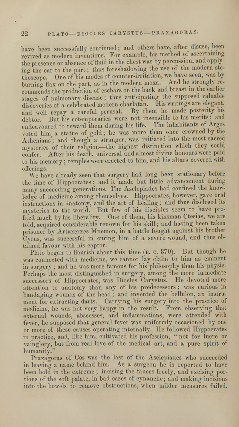 have been successfully continued; and others have, after disuse, been revived as modern inventions. For example, his method of ascertaining the presence or absence of fluid in the chest was by percussion, and apply- in <? the ear to the part; thus foreshadowing the use of the modern ste- thoscope. One of his modes of counter-irritation, we have seen, was by burning flax on the part, as in the modern moxa. And he strongly re- commends the production of eschars on the back and breast in the earlier stages of pulmonary disease; thus anticipating the supposed valuable discoveries of a celebrated modern charlatan. His writings are elegant, and well repay a careful perusal. By them he made posterity his debtor. But his cotemporaries were not insensible to his merits ; and endeavoured to reward them during his life. The inhabitants of Argos voted him a statue of gold; he was more than once crowned by the Athenians'; and though a stranger, was initiated into the most sacred mysteries of their religion—the highest distinction which they could confer. After his death, universal and almost divine honours were paid to his memory ; temples were erected to him, and his altars covered with offerings. We have already seen that surgery had long been stationary before the time of Hippocrates ; and it made but little advancement during many succeeding generations. The Asclepiades had confined the know- ledge of medicine among themselves. Hippocrates, however, gave oral instructions in anatomy, and the art of healing; and thus disclosed its mysteries to the world. But few of his disciples seem to have pro- fited much by his liberality. One of them, his kinsman Ctesias, we are told, acquired considerable renown for his skill; and having been taken prisoner by Artaxerxes Mnemon, in a battle fought against his brother Cyrus, was successful in curing him of a severe wound, and thus ob- tained favour with his captor. Plato began to flourish about this time (b. C. 370). But though he was connected with medicine, we cannot lay claim to him as eminent in surgery; and he was more famous for his philosophy than his physic. Perhaps the most distinguished in surgery, among the more immediate successors of Hippocrates, was Diodes Carystus. He devoted more attention to anatomy than any of his predecessors ; was curious in bandaging wounds of the head; and invented the bellulon, an instru- ment for extracting darts. Carrying his surgery into the practice of medicine, he was not very happy in the result. From observing that external wounds, abscesses, and inflammations, were attended with fever, he supposed that general fever was uniformly occasioned by one or more of these causes operating internally. He followed Hippocrates in practice, and, like him, cultivated his profession, not for lucre or vainglory, but from real love of the medical art, and a pure spirit of humanity. Praxagoras of Cos was the last of the Asclepiades who succeeded in leaving a name behind him. As a surgeon he is reported to have been bold in the extreme ; incising the fauces freely, and excising por- tions of the soft palate, in bad cases of cynanche; and making incisions into the bowels to remove obstructions, when milder measures failed.