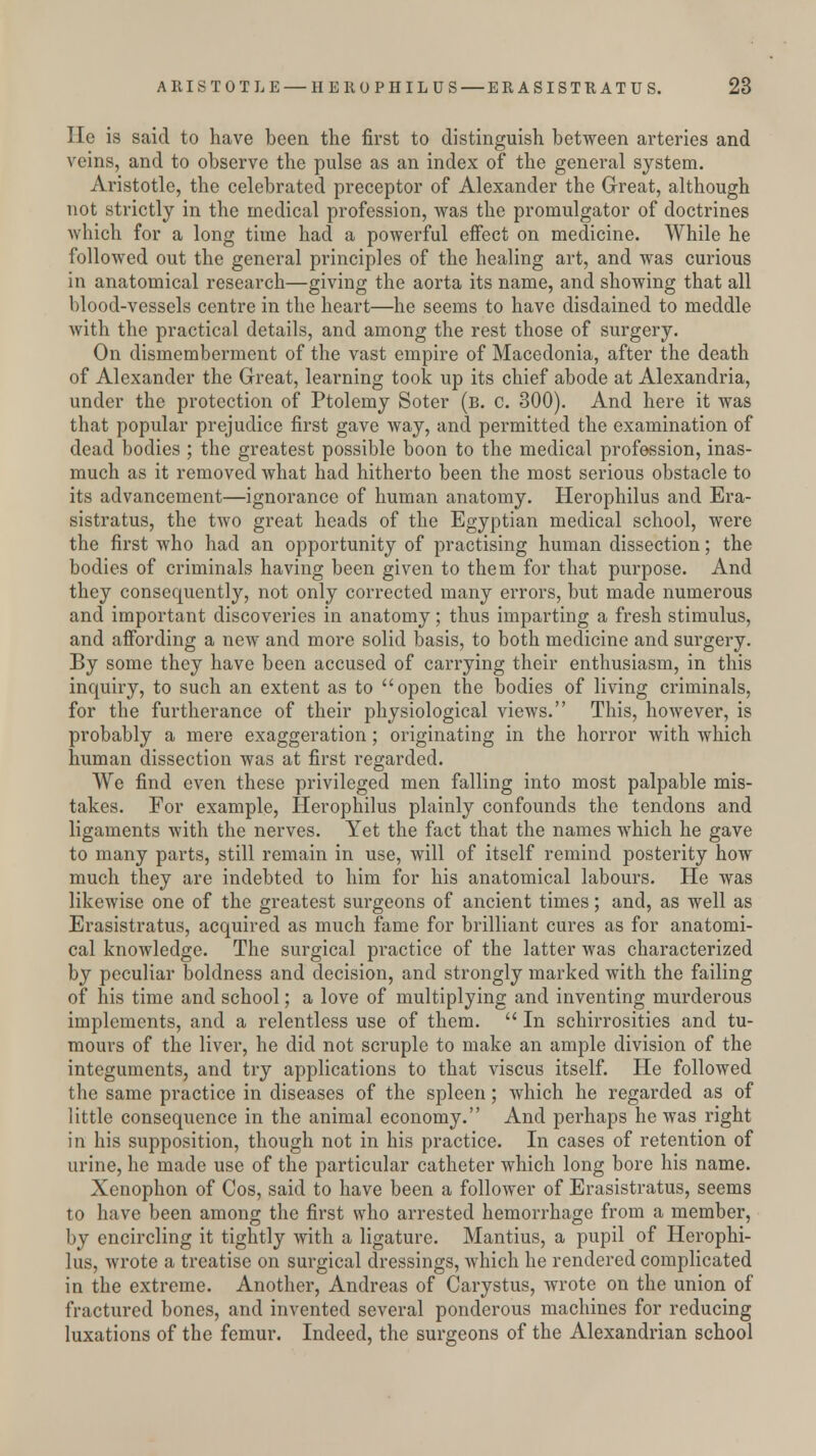 He is said to have been the first to distinguish between arteries and veins, and to observe the pulse as an index of the general system. Aristotle, the celebrated preceptor of Alexander the Great, although not strictly in the medical profession, was the promulgator of doctrines which for a long time had a powerful effect on medicine. While he followed out the general principles of the healing art, and was curious in anatomical research—giving the aorta its name, and showing that all blood-vessels centre in the heart—he seems to have disdained to meddle with the practical details, and among the rest those of surgery. On dismemberment of the vast empire of Macedonia, after the death of Alexander the Great, learning took up its chief abode at Alexandria, under the protection of Ptolemy Soter (b. c. 300). And here it was that popular prejudice first gave way, and permitted the examination of dead bodies ; the greatest possible boon to the medical profession, inas- much as it removed what had hitherto been the most serious obstacle to its advancement—ignorance of human anatomy. Herophilus and Era- sistratus, the two great heads of the Egyptian medical school, were the first who had an opportunity of practising human dissection; the bodies of criminals having been given to them for that purpose. And they consequently, not only corrected many errors, but made numerous and important discoveries in anatomy; thus imparting a fresh stimulus, and affording a new and more solid basis, to both medicine and surgery. By some they have been accused of carrying their enthusiasm, in this inquiry, to such an extent as to open the bodies of living criminals, for the furtherance of their physiological views. This, however, is probably a mere exaggeration; originating in the horror with which human dissection was at first regarded. We find even these privileged men falling into most palpable mis- takes. For example, Herophilus plainly confounds the tendons and ligaments with the nerves. Yet the fact that the names which he gave to many parts, still remain in use, will of itself remind posterity how much they are indebted to him for his anatomical labours. He was likewise one of the greatest surgeons of ancient times; and, as well as Erasistratus, acquired as much fame for brilliant cures as for anatomi- cal knowledge. The surgical practice of the latter was characterized by peculiar boldness and decision, and strongly marked with the failing of his time and school; a love of multiplying and inventing murderous implements, and a relentless use of them.  In schirrosities and tu- mours of the liver, he did not scruple to make an ample division of the integuments, and try applications to that viscus itself. He followed the same practice in diseases of the spleen; which he regarded as of little consequence in the animal economy. And perhaps he was right in his supposition, though not in his practice. In cases of retention of urine, he made use of the particular catheter which long bore his name. Xenophon of Cos, said to have been a follower of Erasistratus, seems to have been among the first who arrested hemorrhage from a member, by encircling it tightly with a ligature. Mantius, a pupil of Herophi- lus, wrote a treatise on surgical dressings, which he rendered complicated in the extreme. Another, Andreas of Carystus, wrote on the union of fractured bones, and invented several ponderous machines for reducing luxations of the femur. Indeed, the surgeons of the Alexandrian school