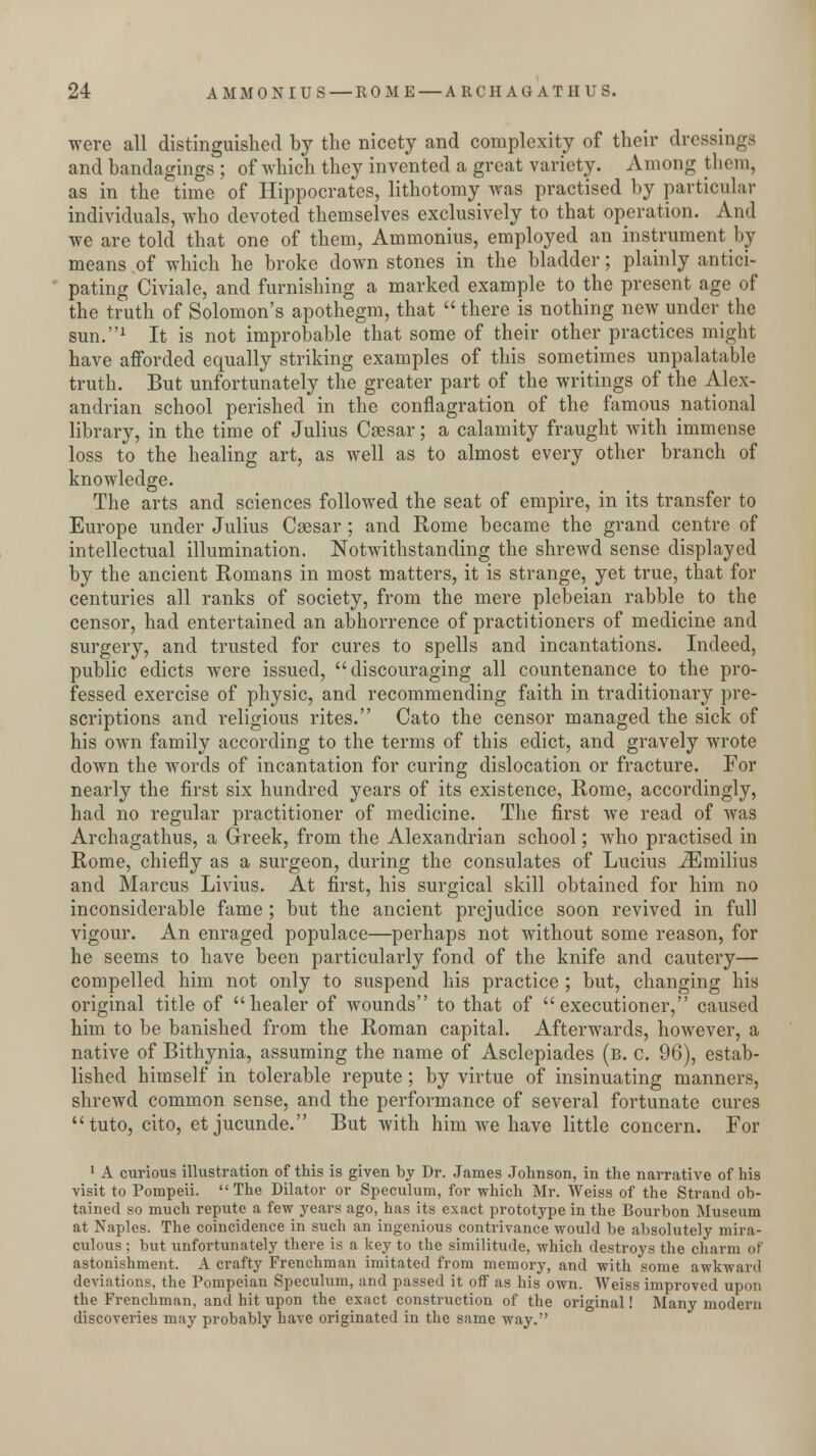 were all distinguished by the nicety and complexity of their dressings and bandagings ; of which they invented a great variety. Among them, as in the time of Hippocrates, lithotomy was practised by particular individuals, who devoted themselves exclusively to that operation. And we are told that one of them, Ammonius, employed an instrument by means of which he broke down stones in the bladder; plainly antici- pating Civiale, and furnishing a marked example to the present age of the truth of Solomon's apothegm, that there is nothing new under the sun.1 It is not improbable that some of their other practices might have afforded equally striking examples of this sometimes unpalatable truth. But unfortunately the greater part of the writings of the Alex- andrian school perished in the conflagration of the famous national library, in the time of Julius Caesar; a calamity fraught with immense loss to the healing art, as well as to almost every other branch of knowledge. The arts and sciences followed the seat of empire, in its transfer to Europe under Julius Caesar ; and Rome became the grand centre of intellectual illumination. Notwithstanding the shrewd sense displayed by the ancient Romans in most matters, it is strange, yet true, that for centuries all ranks of society, from the mere plebeian rabble to the censor, had entertained an abhorrence of practitioners of medicine and surgery, and trusted for cures to spells and incantations. Indeed, public edicts were issued, discouraging all countenance to the pro- fessed exercise of physic, and recommending faith in traditionary pre- scriptions and religious rites. Cato the censor managed the sick of his own family according to the terms of this edict, and gravely wrote down the words of incantation for curing dislocation or fracture. For nearly the first six hundred years of its existence, Rome, accordingly, had no regular practitioner of medicine. The first we read of was Archagathus, a Greek, from the Alexandrian school; who practised in Rome, chiefly as a surgeon, during the consulates of Lucius iEmilius and Marcus Livius. At first, his surgical skill obtained for him no inconsiderable fame ; but the ancient prejudice soon revived in full vigour. An enraged populace—perhaps not without some reason, for he seems to have been particularly fond of the knife and cautery— compelled him not only to suspend his practice ; but, changing his original title of healer of wounds to that of executioner, caused him to be banished from the Roman capital. Afterwards, however, a native of Bithynia, assuming the name of Asclepiades (b. c. 96), estab- lished himself in tolerable repute ; by virtue of insinuating manners, shrewd common sense, and the performance of several fortunate cures tuto, cito, et jucunde. But with him we have little concern. For 1 A curious illustration of this is given by Dr. James Johnson, in the narrative of his visit to Pompeii. The Dilator or Speculum, for which Mr. Weiss of the Strand ob- tained so much repute a few years ago, has its exact prototype in the Bourbon Museum at Naples. The coincidence in such an ingenious contrivance would be absolutely mira- culous ; but unfortunately there is a key to the similitude, which destroys the charm of astonishment. A crafty Frenchman imitated from memory, and with some awkward deviations, the Pompeian Speculum, and passed it oif as his own. Weiss improved upon the Frenchman, and hit upon the exact construction of the original! Many modern discoveries may probably have originated in the same way.