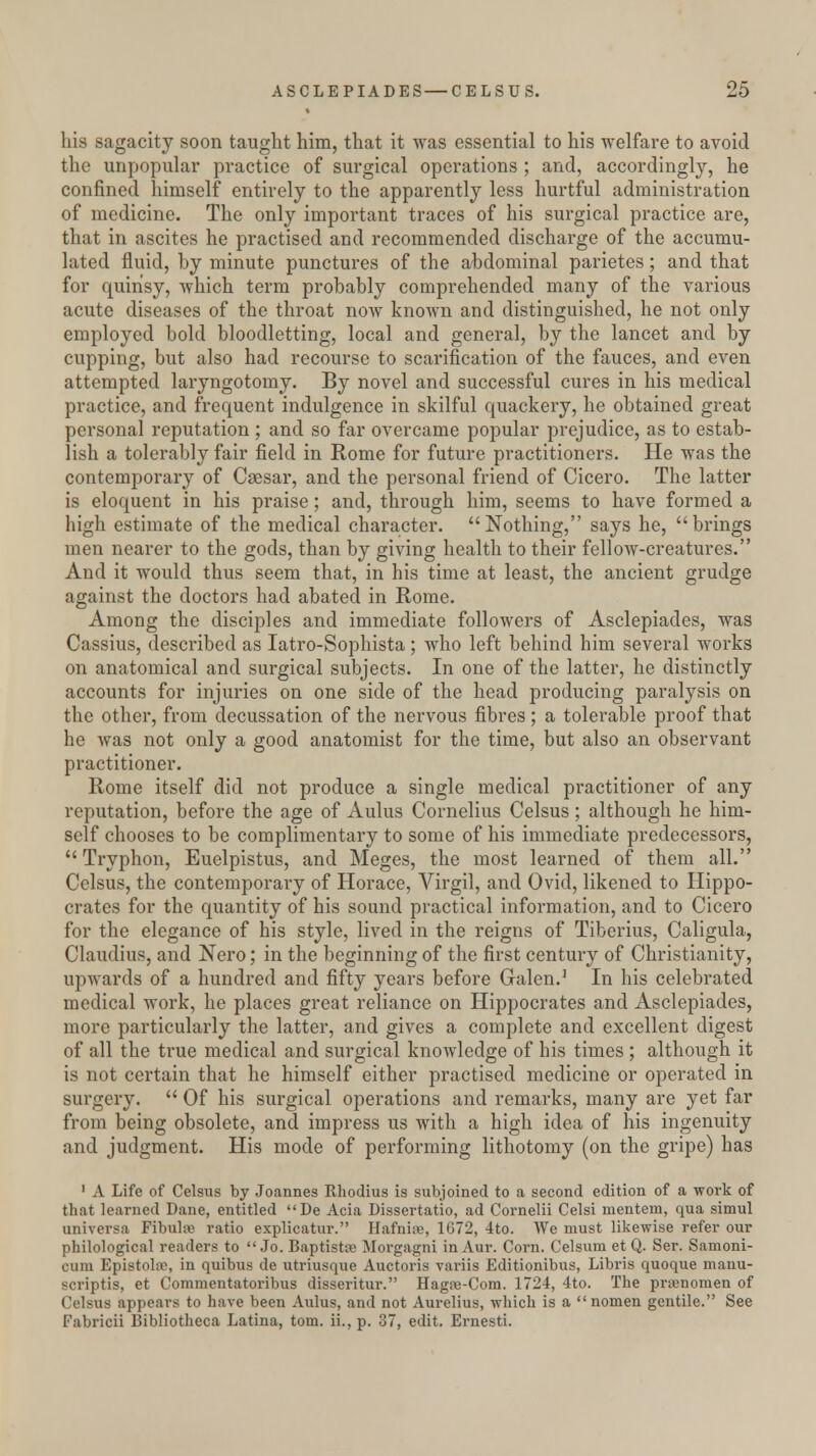 his sagacity soon taught him, that it was essential to his welfare to avoid the unpopular practice of surgical operations ; and, accordingly, he confined himself entirely to the apparently less hurtful administration of medicine. The only important traces of his surgical practice are, that in ascites he practised and recommended discharge of the accumu- lated fluid, by minute punctures of the abdominal parietes; and that for quinsy, which term probably comprehended many of the various acute diseases of the throat now known and distinguished, he not only employed bold bloodletting, local and general, by the lancet and by cupping, but also had recourse to scarification of the fauces, and even attempted laryngotomy. By novel and successful cures in his medical practice, and frequent indulgence in skilful quackery, he obtained great personal reputation ; and so far overcame popular prejudice, as to estab- lish a tolerably fair field in Rome for future practitioners. He was the contemporary of Caesar, and the personal friend of Cicero. The latter is eloquent in his praise; and, through him, seems to have formed a high estimate of the medical character. Nothing, says he, brings men nearer to the gods, than by giving health to their fellow-creatures. And it would thus seem that, in his time at least, the ancient grudge against the doctors had abated in Rome. Among the disciples and immediate followers of Asclepiacles, was Cassius, described as Iatro-Sophista ; who left behind him several works on anatomical and surgical subjects. In one of the latter, he distinctly accounts for injuries on one side of the head producing paralysis on the other, from decussation of the nervous fibres ; a tolerable proof that he Avas not only a good anatomist for the time, but also an observant practitioner. Rome itself did not produce a single medical practitioner of any reputation, before the age of Aulus Cornelius Celsus ; although he him- self chooses to be complimentary to some of his immediate predecessors, Tryphon, Euelpistus, and Meges, the most learned of them all. Celsus, the contemporary of Horace, Virgil, and Ovid, likened to Hippo- crates for the quantity of his sound practical information, and to Cicero for the elegance of his style, lived in the reigns of Tiberius, Caligula, Claudius, and Nero; in the beginning of the first century of Christianity, upwards of a hundred and fifty years before Galen.1 In his celebrated medical work, he places great reliance on Hippocrates and Asclepiacles, more particularly the latter, and gives a complete and excellent digest of all the true medical and surgical knowledge of his times ; although it is not certain that he himself either practised medicine or operated in surgery.  Of his surgical operations and remarks, many are yet far from being obsolete, and impress us with a high idea of his ingenuity and judgment. His mode of performing lithotomy (on the gripe) has 1 A Life of Celsus by Joannes Rhodius is subjoined to a second edition of a work of that learned Dane, entitled De Acia Dissertatio, ad Cornelii Celsi mentem, qua simul universa Fibuhe ratio explicatur. Hafnise, 1G72, 4to. We must likewise refer our philological readers to Jo. Baptistre Morgagni in Aur. Corn. Celsum et Q. Ser. Samoni- cura Epistolto, in quibus de utriusque Auctoris variis Editionibus, Libris quoque manu- scriptis, et Commentatoribus disseritur. Hagte-Com. 1724, 4to. The prsenomen of Celsus appears to have been Aulus, and not Aurelius, which is a nomen gentile. See Fabricii Bibliotheca Latina, torn, ii., p. 37, edit. Ernesti.