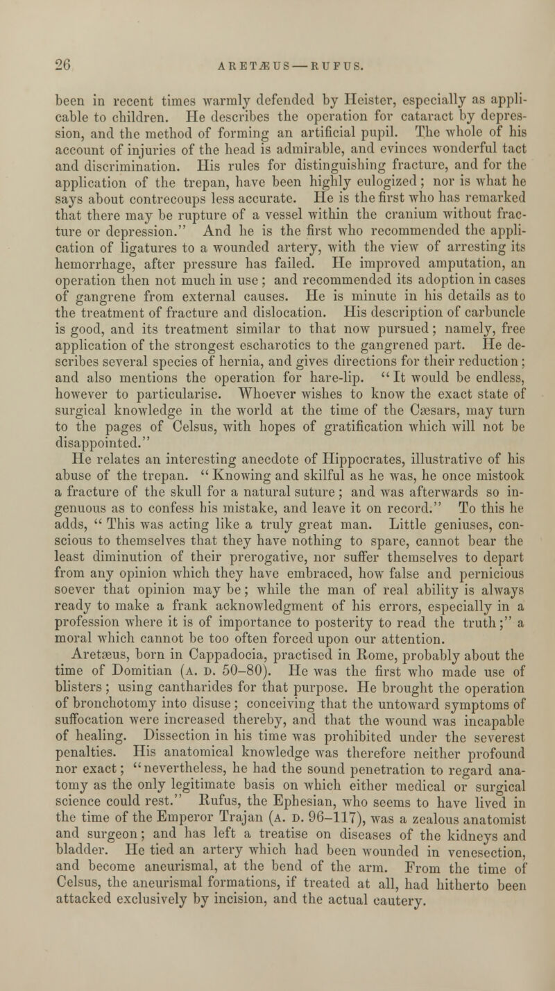 been in recent times warmly defended by Heister, especially as appli- cable to children. He describes the operation for cataract by depres- sion, and the method of forming an artificial pupil. The whole of his account of injuries of the head is admirable, and evinces wonderful tact and discrimination. His rules for distinguishing fracture, and for the application of the trepan, have been highly eulogized; nor is what he says about contrecoups less accurate. He is the first who has remarked that there may be rupture of a vessel within the cranium without frac- ture or depression. And he is the first who recommended the appli- cation of ligatures to a wounded artery, with the view of arresting its hemorrhage, after pressure has failed. He improved amputation, an operation then not much in use ; and recommended its adoption in cases of gangrene from external causes. He is minute in his details as to the treatment of fracture and dislocation. His description of carbuncle is good, and its treatment similar to that now pursued; namely, free application of the strongest escharotics to the gangrened part. He de- scribes several species of hernia, and gives directions for their reduction ; and also mentions the operation for hare-lip. It would be endless, however to particularise. Whoever wishes to know the exact state of surgical knowledge in the world at the time of the Csesars, may turn to the pages of Celsus, with hopes of gratification which will not be disappointed. He relates an interesting anecdote of Hippocrates, illustrative of his abuse of the trepan. Knowing and skilful as he was, he once mistook a fracture of the skull for a natural suture ; and was afterwards so in- genuous as to confess his mistake, and leave it on record. To this he adds, This was acting like a truly great man. Little geniuses, con- scious to themselves that they have nothing to spare, cannot bear the least diminution of their prerogative, nor suffer themselves to depart from any opinion which they have embraced, how false and pernicious soever that opinion may be; while the man of real ability is always ready to make a frank acknowledgment of his errors, especially in a profession where it is of importance to posterity to read the truth; a moral which cannot be too often forced upon our attention. Aretaeus, born in Cappadocia, practised in Rome, probably about the time of Domitian (a. d. 50-80). He was the first who made use of blisters ; using cantharides for that purpose. He brought the operation of bronchotomy into disuse ; conceiving that the untoward symptoms of suffocation were increased thereby, and that the wound was incapable of healing. Dissection in his time was prohibited under the severest penalties. His anatomical knowledge was therefore neither profound nor exact; nevertheless, he had the sound penetration to regard ana- tomy as the only legitimate basis on which either medical or surgical science could rest. Rufus, the Ephesian, who seems to have lived in the time of the Emperor Trajan (a. d. 96-117), was a zealous anatomist and surgeon; and has left a treatise on diseases of the kidneys and bladder. He tied an artery which had been wounded in venesection, and become aneurismal, at the bend of the arm. From the time of Celsus, the aneurismal formations, if treated at all, had hitherto been attacked exclusively by incision, and the actual cautery.