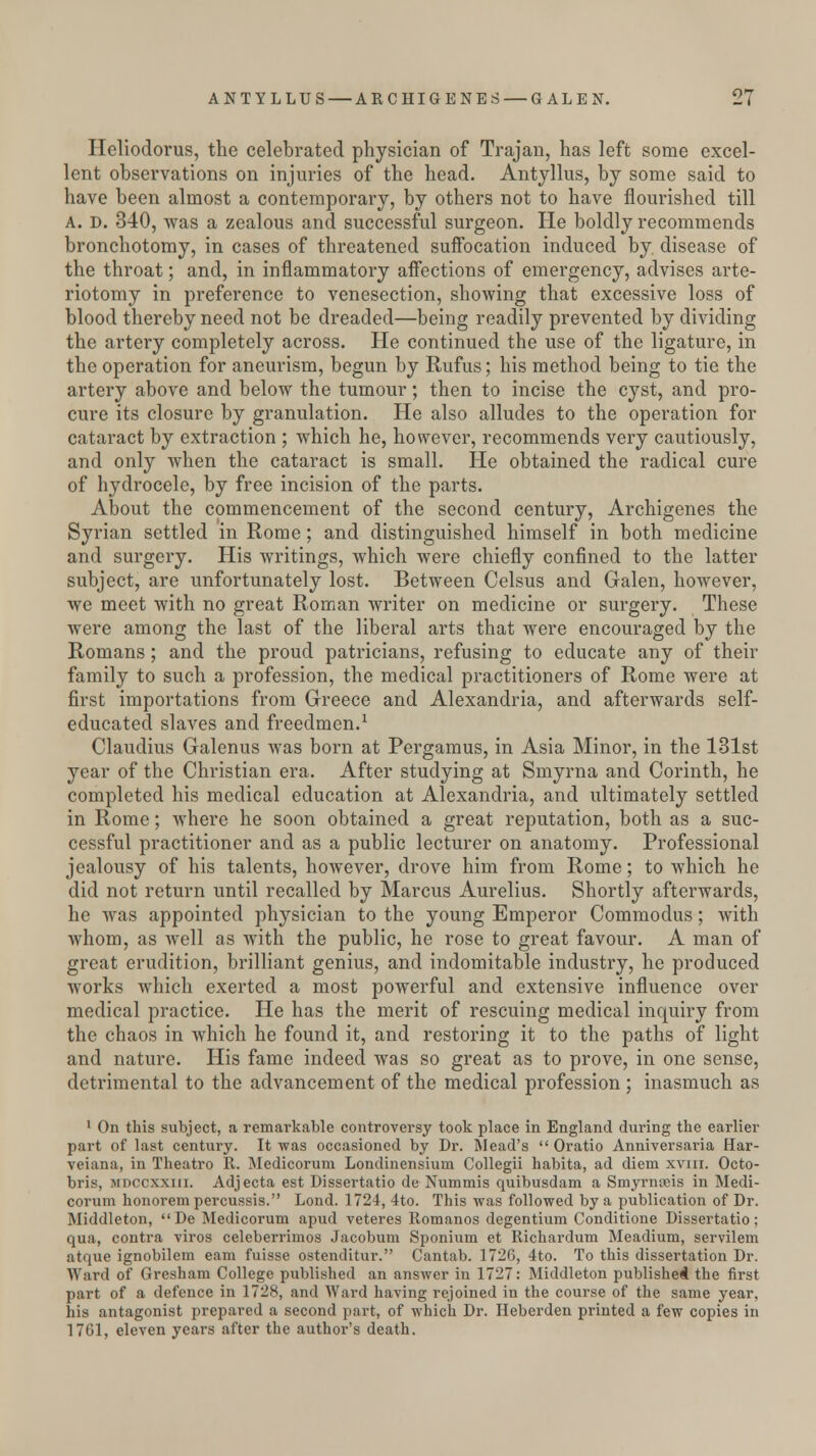 Hcliodorus, the celebrated physician of Trajan, has left some excel- lent observations on injuries of the head. Antyllus, by some said to have been almost a contemporary, by others not to have flourished till A. D. 340, was a zealous and successful surgeon. He boldly recommends bronchotomy, in cases of threatened suffocation induced by disease of the throat; and, in inflammatory affections of emergency, advises arte- riotomy in preference to venesection, showing that excessive loss of blood thereby need not be dreaded—being readily prevented by dividing the artery completely across. He continued the use of the ligature, in the operation for aneurism, begun by Rufus; his method being to tie the artery above and below the tumour; then to incise the cyst, and pro- cure its closure by granulation. He also alludes to the operation for cataract by extraction ; which he, however, recommends very cautiously, and only when the cataract is small. He obtained the radical cure of hydrocele, by free incision of the parts. About the commencement of the second century, Archigenes the Syrian settled in Rome; and distinguished himself in both medicine and surgery. His writings, which were chiefly confined to the latter subject, are unfortunately lost. Between Celsus and Galen, however, we meet with no great Roman writer on medicine or surgery. These were among the last of the liberal arts that were encouraged by the Romans ; and the proud patricians, refusing to educate any of their family to such a profession, the medical practitioners of Rome were at first importations from Greece and Alexandria, and afterwards self- educated slaves and freeclmen.1 Claudius Galenus was born at Pergamus, in Asia Minor, in the 131st year of the Christian era. After studying at Smyrna and Corinth, he completed his medical education at Alexandria, and ultimately settled in Rome; where he soon obtained a great reputation, both as a suc- cessful practitioner and as a public lecturer on anatomy. Professional jealousy of his talents, however, drove him from Rome; to which he did not return until recalled by Marcus Aurelius. Shortly afterwards, he was appointed physician to the young Emperor Commodus; with whom, as well as with the public, he rose to great favour. A man of great erudition, brilliant genius, and indomitable industry, he produced works which exerted a most powerful and extensive influence over medical practice. He has the merit of rescuing medical inquiry from the chaos in which he found it, and restoring it to the paths of light and nature. His fame indeed was so great as to prove, in one sense, detrimental to the advancement of the medical profession ; inasmuch as 1 On this subject, a remarkable controversy took place in England during the earlier part of last century. It was occasioned by Dr. Mead's  Oratio Anniversaria Har- veiana, in Theatro R. Medicorum Londinensium Collegii habita, ad diem xvm. Octo- bris, mdccxxiii. Adjecta est Dissertatio de Nummis quibusdam a Smyrnseis in Medi- corum honorempercussis. Lond. 1724, 4to. This was followed by a publication of Dr. Middleton, De Medicorum apud veteres Romanos degentium Conditione Dissertatio; qua, contra viros celeberrimos Jacobum Sponium et Richardum Meadium, servilem atque ignobilem earn fuisse ostenditur. Cantab. 1726, 4to. To this dissertation Dr. Ward of Gresham College published an answer in 1727: Middleton published the first part of a defence in 1728, and Ward having rejoined in the course of the same year, his antagonist prepared a second part, of which Di*. Heberden printed a few copies in 1761, eleven years after the author's death.