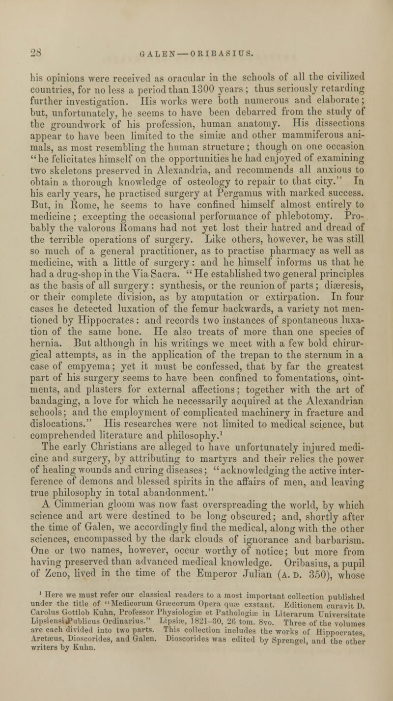 23 GALEN — ORIBASIUS. his opinions were received as oracular in the schools of all the civilized countries, for no less a period than 1300 years ; thus seriously retarding further investigation. His works were both numerous and elaborate; but, unfortunately, he seems to have been debarred from the study of the groundwork of his profession, human anatomy. His dissections appear to have been limited to the simise and other mammiferous ani- mals, as most resembling the human structure; though on one occasion he felicitates himself on the opportunities he had enjoyed of examining two skeletons preserved in Alexandria, and recommends all anxious to obtain a thorough knowledge of osteology to repair to that city. In his early years, he practised surgery at Pergamus with marked success. But, in Rome, he seems to have confined himself almost entirely to medicine ; excepting the occasional performance of phlebotomy. Pro- bably the valorous Romans had not yet lost their hatred and dread of the terrible operations of surgery. Like others, however, he was still so much of a general practitioner, as to practise pharmacy as well as medicine, with a little of surgery: and he himself informs us that he had a drug-shop in the Via Sacra.  He established two general principles as the basis of all surgery: synthesis, or the reunion of parts ; diaeresis, or their complete division, as by amputation or extirpation. In four cases he detected luxation of the femur backwards, a variety not men- tioned by Hippocrates: and records two instances of spontaneous luxa- tion of the same bone. He also treats of more than one species of hernia. But although in his writings we meet with a few bold chirur- gical attempts, as in the application of the trepan to the sternum in a case of empyema; yet it must be confessed, that by far the greatest part of his surgery seems to have been confined to fomentations, oint- ments, and plasters for external affections; together with the art of bandaging, a love for which he necessarily acquired at the Alexandrian schools; and the employment of complicated machinery in fracture and dislocations. His researches were not limited to medical science, but comprehended literature and philosophy.1 The early Christians are alleged to have unfortunately injured medi- cine and surgery, by attributing to martyrs and their relics the power of healing wounds and curing diseases;  acknowledging the active inter- ference of demons and blessed spirits in the affairs of men, and leaving true philosophy in total abandonment. A Cimmerian gloom was now fast overspreading the world, by which science and art were destined to be long obscured; and, shortly after the time of Galen, we accordingly find the medical, along with the other sciences, encompassed by the dark clouds of ignorance and barbarism. One or two names, however, occur worthy of notice; but more from having preserved than advanced medical knowledge. Oribasius, a pupil of Zeno, lived in the time of the Emperor Julian (a. d. 350), whose 1 Here we must refer our classical readers to a most important collection published under the title of Medicorum Grsecorum Opera quae exstant. Editionem curavit D. Carolus Gottlob Kuhn, Professor Physiologia? et Pathologiae in Literarum Universitate Lipsiensi»Publicus Ordinarius. Lipshc, 1821-30, 26 torn. 8vo. Three of the volumes are each divided into two parts. This collection includes the works of Hippocrates Aretrcus, Dioscorides, and Galen. Dioscorides was edited by Sprengel, and the other writers by Kuhn.