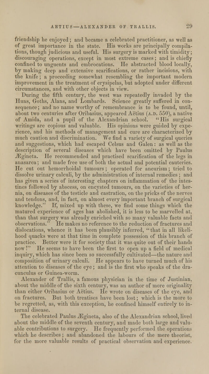 friendship he enjoyed; and became a celebrated practitioner, as well as of great importance in the state. His works are principally compila- tions, though judicious and useful. His surgery is marked with timidity; discouraging operations, except in most extreme cases; and is chiefly confined to unguents and embrocations. He abstracted blood locally, by making deep and extensive scarifications, or rather incisions, with the knife; a proceeding somewhat resembling the important modern improvement in the treatment of erysipelas, but adopted under different circumstances, and with other objects in view. During the fifth century, the west was repeatedly invaded by the Huns, Goths, Alans, and Lombards. Science greatly suffered in con- sequence; and no name worthy of remembrance is to be found, until, about two centuries after Oribasius, appeared Aetius (a.d. 550), a native of Amida, and a pupil of the Alexandrian school. His surgical writings are copious and valuable. His opinions were guided by expe- rience, and his methods of management and cure are characterized by much caution and discrimination. We find a variety of surgical queries and suggestions, which had escaped Celsus and Galen: as well as the description of sevei'al diseases which have been omitted by Paulus iEgineta. He recommended and practised scarification of the legs in anasarca; and made free use of both the actual and potential cauteries. He cut out hemorrhoidal tumours ; operated for aneurism; tried to dissolve urinary calculi, by the administration of internal remedies ; and has given a series of interesting chapters on inflammation of the intes- tines followed by abscess, on encysted tumours, on the varieties of her- nia, on diseases of the testicle and castration, on the pricks of the nerves and tendons, and, in fact, on almost every important branch of surgical knowledge. If, mixed up with these, we find some things which the matured experience of ages has abolished, it is less to be marvelled at, than that surgery was already enriched with so many valuable facts and observations. He makes no reference to the reduction of fractures and dislocations, whence it has been plausibly inferred, that in all likeli- hood quacks were at that time in complete possession of this branch of practice. Better were it for society that it was quite out of their hands now! He seems to have been the first to open up a field of medical inquiry, which has since been so successfully cultivated—the nature and composition of urinary calculi. He appears to have turned much of his attention to diseases of the eye; and is the first who speaks of the dra- cunculus or Guinea-worm. Alexander of Trallis, a famous physician in the time of Justinian, about the middle of the sixth century, was an author of more originality than either Oribasius or Aetius. He wrote on diseases of the eye, and on fractures. But both treatises have been lost; which is the more to be regretted, as, with this exception, he confined himself entirely to in- ternal disease. The celebrated Paulus iEgineta, also of the Alexandrian school, lived about the middle of the seventh century, and made both large and valu- able contributions to surgery. He frequently performed the operations which he describes; and abandoned the labours of the mere theorist, for the more valuable results of practical observation and experience.
