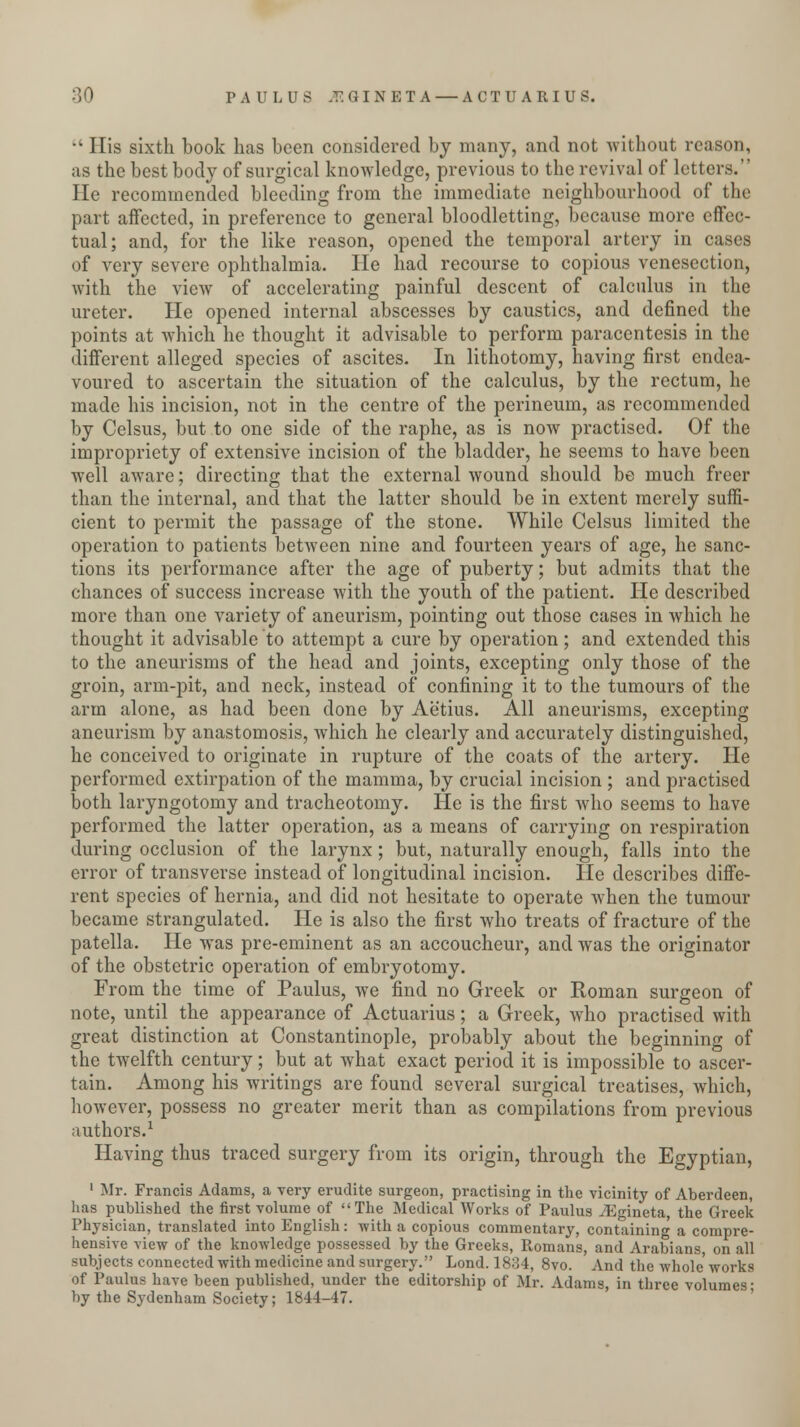 •' His sixth book has been considered by many, and not without reason, as the best body of surgical knowledge, previous to the revival of letters. He recommended bleeding from the immediate neighbourhood of the part affected, in preference to general bloodletting, because more effec- tual; and, for the like reason, opened the temporal artery in cases of very severe ophthalmia. He had recourse to copious venesection, with the view of accelerating painful descent of calculus in the ureter. He opened internal abscesses by caustics, and defined the points at which he thought it advisable to perform paracentesis in the different alleged species of ascites. In lithotomy, having first endea- voured to ascertain the situation of the calculus, by the rectum, he made his incision, not in the centre of the perineum, as recommended by Celsus, but to one side of the raphe, as is now practised. Of the impropriety of extensive incision of the bladder, he seems to have been well aware; directing that the external wound should be much freer than the internal, and that the latter should be in extent merely suffi- cient to permit the passage of the stone. While Celsus limited the operation to patients between nine and fourteen years of age, he sanc- tions its performance after the age of puberty; but admits that the chances of success increase with the youth of the patient. He described more than one variety of aneurism, pointing out those cases in which he thought it advisable to attempt a cure by operation; and extended this to the aneurisms of the head and joints, excepting only those of the groin, arm-pit, and neck, instead of confining it to the tumours of the arm alone, as had been done by Aetius. All aneurisms, excepting aneurism by anastomosis, which he clearly and accurately distinguished, he conceived to originate in rupture of the coats of the artery. He performed extirpation of the mamma, by crucial incision ; and practised both laryngotomy and tracheotomy. He is the first who seems to have performed the latter operation, as a means of carrying on respiration during occlusion of the larynx; but, naturally enough, falls into the error of transverse instead of longitudinal incision. He describes diffe- rent species of hernia, and did not hesitate to operate when the tumour became strangulated. He is also the first who treats of fracture of the patella. He was pre-eminent as an accoucheur, and was the originator of the obstetric operation of embryotomy. From the time of Paulus, we find no Greek or Roman surgeon of note, until the appearance of Actuarius; a Greek, who practised with great distinction at Constantinople, probably about the beginning of the twelfth century; but at what exact period it is impossible to ascer- tain. Among his writings are found several surgical treatises, which, however, possess no greater merit than as compilations from previous authors.1 Having thus traced surgery from its origin, through the Egyptian, 1 Mr. Francis Adams, a very erudite surgeon, practising in the vicinity of Aberdeen, lias published the first volume of The Medical Works of Paulus JE-ineta the Greek Physician, translated into English : with a copious commentary, containing a compre- hensive view of the knowledge possessed by the Greeks, Romans, and Arabians, on all subjects connected with medicine and surgery. Lond. 1834, 8vo. And the whole'works of Paulus have been published, under the editorship of Mr. Adams, in three volumes- by the Sydenham Society; 1844-47.