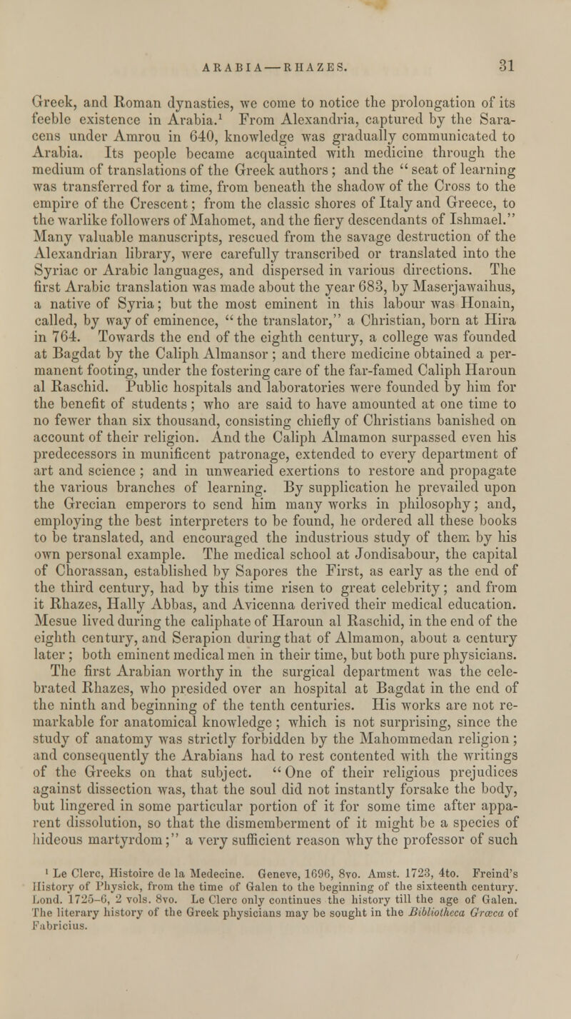 Greek, and Roman dynasties, we come to notice the prolongation of its feeble existence in Arabia.1 From Alexandria, captured by the Sara- cens under Amrou in 640, knowledge was gradually communicated to Arabia. Its people became acquainted with medicine through the medium of translations of the Greek authors; and the  seat of learning was transferred for a time, from beneath the shadow of the Cross to the empire of the Crescent; from the classic shores of Italy and Greece, to the warlike followers of Mahomet, and the fiery descendants of Ishmael. Many valuable manuscripts, rescued from the savage destruction of the Alexandrian library, were carefully transcribed or translated into the Syriac or Arabic languages, and dispersed in various directions. The first Arabic translation was made about the year 683, by Maserjawaihus, a native of Syria; but the most eminent in this labour was Honain, called, by way of eminence, the translator, a Christian, born at Hira in 764. Towards the end of the eighth century, a college was founded at Bagdat by the Caliph Almansor ; and there medicine obtained a per- manent footing, under the fostering care of the far-famed Caliph Haroun al Raschid. Public hospitals and laboratories were founded by him for the benefit of students; who are said to have amounted at one time to no fewer than six thousand, consisting chiefly of Christians banished on account of their religion. And the Caliph Almamon surpassed even his predecessors in munificent patronage, extended to every department of art and science ; and in unwearied exertions to restore and propagate the various branches of learning. By supplication he prevailed upon the Grecian emperors to send him many works in philosophy; and, employing the best interpreters to be found, he ordered all these books to be translated, and encouraged the industrious study of them by his own personal example. The medical school at Jondisabour, the capital of Chorassan, established by Sapores the First, as early as the end of the third century, had by this time risen to great celebrity; and from it Rhazes, Hally Abbas, and Avicenna derived their medical education. Mesue lived during the caliphate of Haroun al Raschid, in the end of the eighth century, and Serapion during that of Almamon, about a century later ; both eminent medical men in their time, but both pure physicians. The first Arabian worthy in the surgical department was the cele- brated Rhazes, who presided over an hospital at Bagdat in the end of the ninth and beginning of the tenth centuries. His works are not re- markable for anatomical knowledge; which is not surprising, since the study of anatomy was strictly forbidden by the Mahommeclan religion; and consequently the Arabians had to rest contented with the writings of the Greeks on that subject.  One of their religious prejudices against dissection was, that the soul did not instantly forsake the body, but lingered in some particular portion of it for some time after appa- rent dissolution, so that the dismemberment of it might be a species of hideous martyrdom; a very sufficient reason why the professor of such 1 Le Clerc, Histoire de la Medecine. Geneve, 1696, 8vo. Amst. 1723, 4to. Freind's History of Physick, from the time of Galen to the beginning of the sixteenth century. Lond. 1725-6, 2 vols. 8vo. Le Clerc only continues the history till the age of Galen. The literary history of the Greek physicians may be sought in the Bibliotheca Grceca of Fabricius.