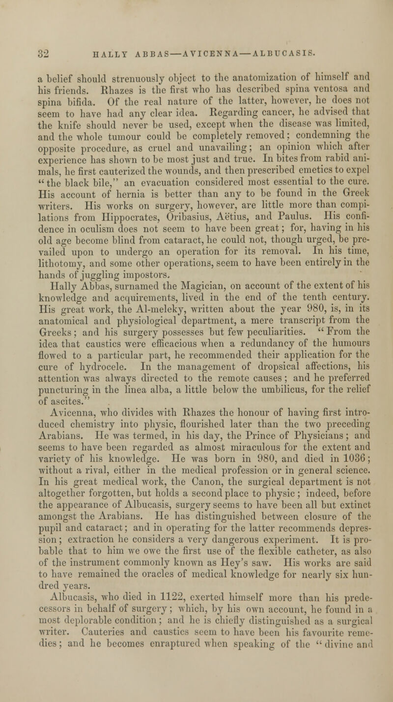 a belief should strenuously object to the anatomization of himself and his friends. Khazes is the first who has described spina ventosa and spina bifida. Of the real nature of the latter, however, he does qoI seem to have had any clear idea. Regarding cancer, he advised that the knife should never be used, except when the disease was limited, and the whole tumour could be completely removed; condemning the opposite procedure, as cruel and unavailing; an opinion which after experience has shown to be most just and true. In bites from rabid ani- mals, he first cauterized the wounds, and then prescribed emetics to expel the black bile, an evacuation considered most essential to the cure. His account of hernia is better than any to be found in the Greek writers. His works on surgery, however, are little more than compi- lations from Hippocrates, Oribasius, Aetius, and Paulus. His confi- dence in oculism does not seem to have been great; for, having in his old age become blind from cataract, he could not, though urged,be pre- vailed upon to undergo an operation for its removal. In his time, lithotomy, and some other operations, seem to have been entirely in the hands of juggling impostors, Hally Abbas, surnamed the Magician, on account of the extent of his knowledge and acquirements, lived in the end of the tenth century. His great work, the Al-meleky, written about the year 980, is, in its anatomical and physiological department, a mere transcript from the Greeks ; and his surgery possesses but few peculiarities.  From the idea that caustics were efficacious when a redundancy of the humours flowed to a particular part, he recommended their application for the cure of hydrocele. In the management of dropsical affections, his attention was always directed to the remote causes; and he preferred puncturing in the linea alba, a little below the umbilicus, for the relief of ascites. Avicenna, who divides with Rhazes the honour of having first intro- duced chemistry into physic, flourished later than the two preceding Arabians. He was termed, in his day, the Prince of Physicians ; and seems to have been regarded as almost miraculous for the extent and variety of his knowledge. He was born in 980, and died in 1036; without a rival, either in the medical profession or in general science. In his great medical work, the Canon, the surgical department is not altogether forgotten, but holds a second place to physic ; indeed, before the appearance of Albucasis, surgery seems to have been all but extinct amongst the Arabians. He has distinguished between closure of the pupil and cataract; and in operating for the latter recommends depres- sion ; extraction he considers a very dangerous experiment. It is pro- bable that to him we owe the first use of the flexible catheter, as also of the instrument commonly known as Hey's saw. His works are said to have remained the oracles of medical knowledge for nearly six hun- dred years. Albucasis, who died in 1122, exerted himself more than his prede- cessors in behalf of surgery; which, by his own account, he found in a most deplorable condition; and he is chiefly distinguished as a surgical writer. Cauteries and caustics seem to have been his favourite reme- dies ; and he becomes enraptured when speaking of the  divine and