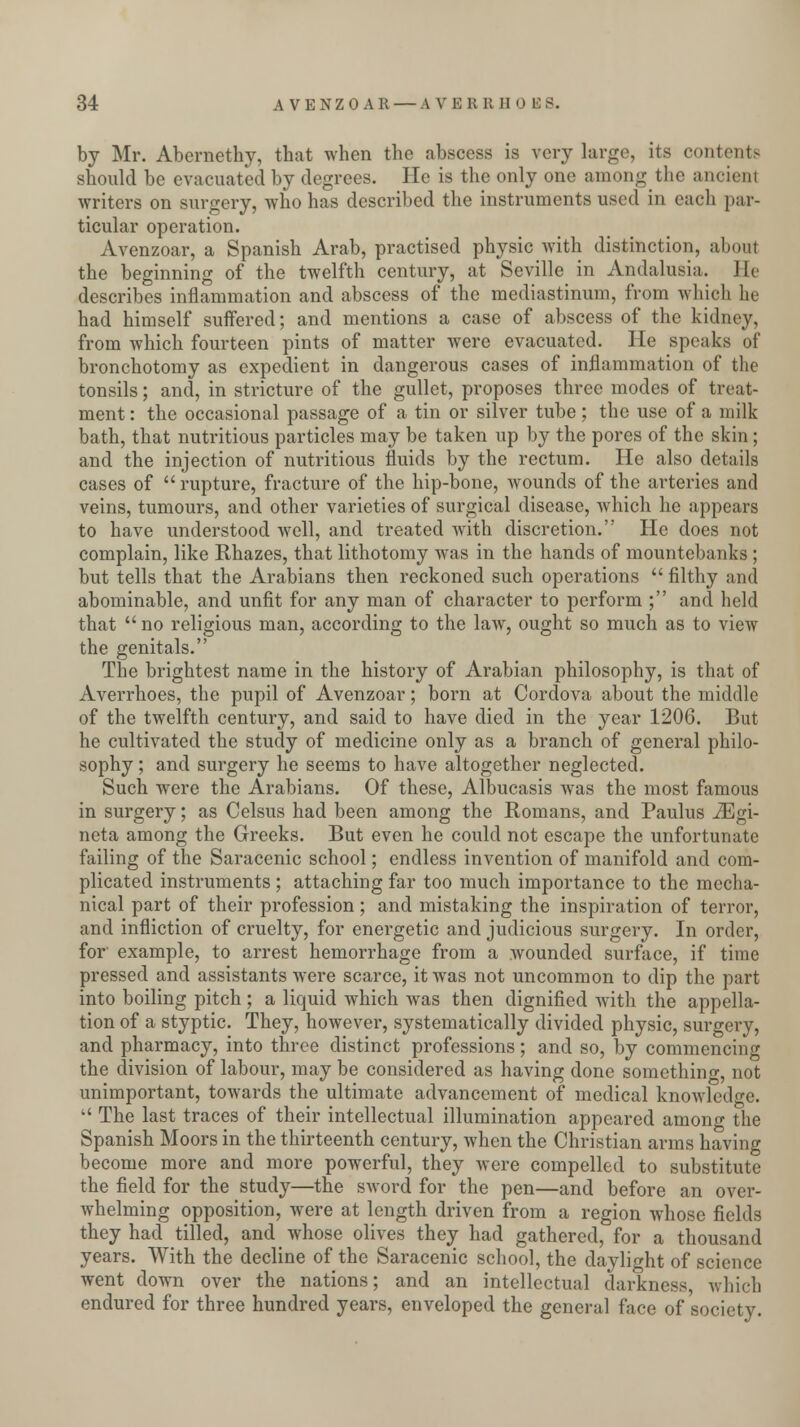 by Mr. Abernethy, that when the abscess is very large, its contents should be evacuated by degrees. He is the only one among the ancient writers on surgery, who has described the instruments used in each par- ticular operation. Avenzoar, a Spanish Arab, practised physic with distinction, about the beginning of the twelfth century, at Seville in Andalusia. He describes inflammation and abscess of the mediastinum, from which he had himself suffered; and mentions a case of abscess of the kidney, from which fourteen pints of matter were evacuated. He speaks of bronchotomy as expedient in dangerous cases of inflammation of the tonsils; and, in stricture of the gullet, proposes three modes of treat- ment : the occasional passage of a tin or silver tube ; the use of a milk bath, that nutritious particles may be taken up by the pores of the skin; and the injection of nutritious fluids by the rectum. He also details cases of rupture, fracture of the hip-bone, wounds of the arteries and veins, tumours, and other varieties of surgical disease, which he appears to have understood well, and treated with discretion. He does not complain, like Rhazes, that lithotomy was in the hands of mountebanks ; but tells that the Arabians then reckoned such operations filthy and abominable, and unfit for any man of character to perform ; and held that no religious man, according to the law, ought so much as to view the genitals. The brightest name in the history of Arabian philosophy, is that of Averrhoes, the pupil of Avenzoar; born at Cordova about the middle of the twelfth century, and said to have died in the year 1206. But he cultivated the study of medicine only as a branch of general philo- sophy ; and surgery he seems to have altogether neglected. Such were the Arabians. Of these, Albucasis was the most famous in surgery; as Celsus had been among the Romans, and Paulus iEgi- neta among the Greeks. But even he could not escape the unfortunate failing of the Saracenic school; endless invention of manifold and com- plicated instruments ; attaching far too much importance to the mecha- nical part of their profession ; and mistaking the inspiration of terror, and infliction of cruelty, for energetic and judicious surgery. In order, for example, to arrest hemorrhage from a wounded surface, if time pressed and assistants were scarce, it was not uncommon to dip the part into boiling pitch; a liquid which was then dignified with the appella- tion of a styptic. They, however, systematically divided physic, surgery, and pharmacy, into three distinct professions; and so, by commencing the division of labour, may be considered as having done something, not unimportant, towards the ultimate advancement of medical knowledge. The last traces of their intellectual illumination appeared among the Spanish Moors in the thirteenth century, when the Christian arms having become more and more powerful, they were compelled to substitute the field for the study—the sword for the pen—and before an over- whelming opposition, were at length driven from a region whose fields they had tilled, and whose olives they had gathered, for a thousand years. With the decline of the Saracenic school, the daylight of science went down over the nations; and an intellectual darkness, which endured for three hundred years, enveloped the general face of society.