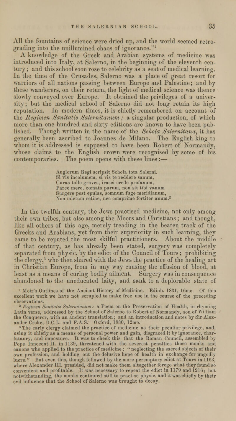 All the fountains of science were dried up, and the world seemed retro- grading into the unillumined chaos of ignorance.1 A knowledge of the Greek and Arabian systems of medicine was introduced into Italy, at Salerno, in the beginning of the eleventh cen- tury ; and this school soon rose to celebrity as a seat of medical learning. In the time of the Crusades, Salerno was a place of great resort for warriors of all nations passing between Europe and Palestine; and by these wanderers, on their return, the light of medical science was thence slowly conveyed over Europe. It obtained the privileges of a univer- sity ; but the medical school of Salerno did not long retain its high reputation. In modern times, it is chiefly remembered on account of the Regimen Sanitatis Salernitanum ; a singular production, of which more than one hundred and sixty editions are known to have been pub- lished. Though written in the name of the Schola Salernitana, it has generally been ascribed to Joannes de Milano. The English king to whom it is addressed is supposed to have been Robert of Normandy, whose claims to the English crown were recognised by some of his contemporaries. The poem opens with these lines:— Anglorum Regi scripsit Schola tota Salerni. Si vis incolumem, si vis te reddere sanum, Curas tolle graves, irasci crede profanum, Parce mero, coenato parum, non sit tibi vanum Surgere post epulas, somnum fuge meridianum, Non mictum retine, nee comprinie fortiter anum.2 In the twelfth century, the Jews practised medicine, not only among their own tribes, but also among the Moors and Christians; and though, like all others of this age, merely treading in the beaten track of the Greeks and Arabians, yet from their superiority in such learning, they came to be reputed the most skilful practitioners. About the middle of that century, as has already been stated, surgery was completely separated from physic, by the edict of the Council of Tours ; prohibiting the clergy,3 who then shared with the Jews the practice of the healing art in Christian Europe, from in any way causing the effusion of blood, at least as a means of curing bodily ailment. Surgery was in consequence abandoned to the uneducated laity, and sank to a deplorable state of 1 Moir's Outlines of the Ancient History of Medicine. Edinb. 1831, 16mo. Of this excellent work we have not scrupled to make free use in the course of the preceding observations. 2 Regimen Sanitatis Salernitanum: a Poem on the Preservation of Health, in rhyming Latin verse, addressed by the School of Salerno to Robert of Normandy, son of William the Conqueror, with an ancient translation; and an introduction and notes by Sir Alex- ander Croke, D.C.L. and F.A.S. Oxford, 1830, 12mo. 3 The early clergy claimed the practice of medicine as their peculiar privilege, and, using it chiefly as a means of personal power and gain, disgraced it by ignorance, char- latanry, and imposture. It was to check this that the Roman Council, assembled by Pope Innocent II. in 1139, threatened with the severest penalties those monks and canons who applied to the practice of medicine ; neglecting the sacred objects of their own profession, and holding out the delusive hope of health in exchange for ungodly lucre. But even this, though followed by the more peremptory edict at Tours in 1163, where Alexander III. presided, did not make them altogether forego what they found so convenient and profitable. It was necessary to repeat the edict in 1179 and 1216; but notwithstanding, the monks continued still to practise physic, and it was chiefly by their evil influence that the School of Salerno was brought to decay.