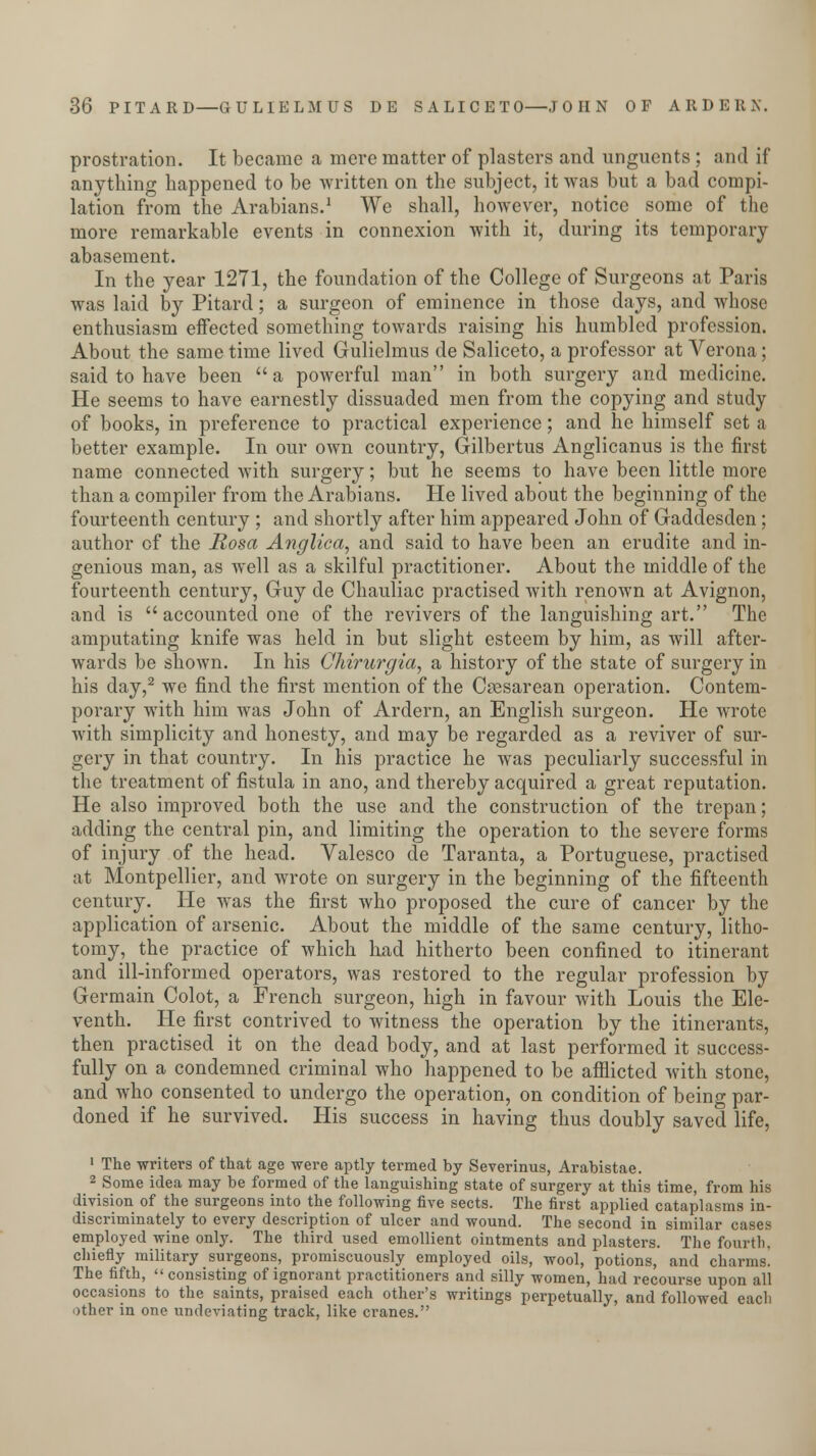 prostration. It became a mere matter of plasters and unguents ; and if anything happened to be Avritten on the subject, it was but a bad compi- lation from the Arabians.1 We shall, however, notice some of the more remarkable events in connexion with it, during its temporary abasement. In the year 1271, the foundation of the College of Surgeons at Paris was laid by Pitard; a surgeon of eminence in those days, and whose enthusiasm effected something towards raising his humbled profession. About the same time lived Gulielmus de Saliceto, a professor at Verona; said to have been a powerful man in both surgery and medicine. He seems to have earnestly dissuaded men from the copying and study of books, in preference to practical experience; and he himself set a better example. In our own country, Gilbertus Anglicanus is the first name connected with surgery; but he seems to have been little more than a compiler from the Arabians. He lived about the beginning of the fourteenth century ; and shortly after him appeared John of Gaddesden; author of the Rosa Anglica, and said to have been an erudite and in- genious man, as well as a skilful practitioner. About the middle of the fourteenth century, Guy de Chauliac practised with renown at Avignon, and is accounted one of the revivers of the languishing art. The amputating knife was held in but slight esteem by him, as will after- wards be shown. In his Chirurgia, a history of the state of surgery in his day,2 we find the first mention of the Csesarean operation. Contem- porary with him was John of Ardern, an English surgeon. He wrote with simplicity and honesty, and may be regarded as a reviver of sur- gery in that country. In his practice he was peculiarly successful in the treatment of fistula in ano, and thereby acquired a great reputation. He also improved both the use and the construction of the trepan; adding the central pin, and limiting the operation to the severe forms of injury of the head. Valesco de Taranta, a Portuguese, practised at Montpellier, and wrote on surgery in the beginning of the fifteenth century. He was the first who proposed the cure of cancer by the application of arsenic. About the middle of the same century, litho- tomy, the practice of which had hitherto been confined to itinerant and ill-informed operators, was restored to the regular profession by Germain Colot, a French surgeon, high in favour with Louis the Ele- venth. He first contrived to witness the operation by the itinerants, then practised it on the dead body, and at last performed it success- fully on a condemned criminal who happened to be afflicted with stone, and who consented to undergo the operation, on condition of being par- doned if he survived. His success in having thus doubly saved life, 1 The writers of that age were aptly termed by Severinus, Arabistae. 2 Some idea may be formed of the languishing state of surgery at this time, from his division of the surgeons into the following five sects. The first applied cataplasms in- discriminately to every description of ulcer and wound. The second in similar cases employed wine only. The third used emollient ointments and plasters. The fourth, chiefly military surgeons, promiscuously employed oils, wool, potions, and charms. The fifth, consisting of ignorant practitioners and silly women, had recourse upon all occasions to the saints, praised each other's writings perpetually, and followed eacli other in one undeviating track, like cranes.