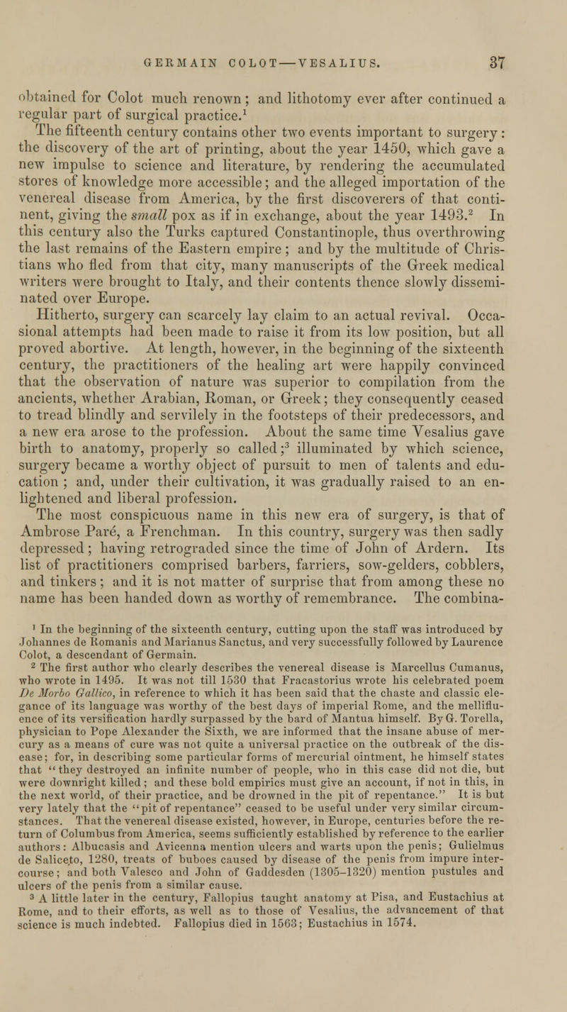 obtained for Colot much renown; and lithotomy ever after continued a regular part of surgical practice.1 The fifteenth century contains other two events important to surgery : the discovery of the art of printing, about the year 1450, which gave a new impulse to science and literature, by rendering the accumulated stores of knowledge more accessible; and the alleged importation of the venereal disease from America, by the first discoverers of that conti- nent, giving the small pox as if in exchange, about the year 1493.2 In this century also the Turks captured Constantinople, thus overthrowing the last remains of the Eastern empire; and by the multitude of Chris- tians who fled from that city, many manuscripts of the Greek medical writers were brought to Italy, and their contents thence slowly dissemi- nated over Europe. Hitherto, surgery can scarcely lay claim to an actual revival. Occa- sional attempts had been made to raise it from its low position, but all proved abortive. At length, however, in the beginning of the sixteenth century, the practitioners of the healing art were happily convinced that the observation of nature was superior to compilation from the ancients, whether Arabian, Roman, or Greek; they consequently ceased to tread blindly and servilely in the footsteps of their predecessors, and a new era arose to the profession. About the same time Vesalius gave birth to anatomy, properly so called;3 illuminated by which science, surgery became a worthy object of pursuit to men of talents and edu- cation ; and, under their cultivation, it was gradually raised to an en- lightened and liberal profession. The most conspicuous name in this new era of surgery, is that of Ambrose Pare, a Frenchman. In this country, surgery was then sadly depressed; having retrograded since the time of John of Ardern. Its list of practitioners comprised barbers, farriers, sow-gelders, cobblers, and tinkers; and it is not matter of surprise that from among these no name has been handed down as worthy of remembrance. The combina- 1 In the beginning of the sixteenth century, cutting upon the staff was introduced by Johannes de Romanis and Marianus Sanctus, and very successfully followed by Laurence Colot, a descendant of Germain. 2 The first author who clearly describes the venereal disease is Marcellus Cumanus, who wrote in 1495. It was not till 1530 that Fracastorius wrote his celebrated poem De Morbo Gallico, in reference to which it has been said that the chaste and classic ele- gance of its language was worthy of the best days of imperial Rome, and the melliflu- ence of its versification hardly surpassed by the bard of Mantua himself. By G. Torella, physician to Pope Alexander the Sixth, we are informed that the insane abuse of mer- cury as a means of cure was not quite a universal practice on the outbreak of the dis- ease; for, in describing some particular forms of mercurial ointment, he himself states that  they destroyed an infinite number of people, who in this case did not die, but were downright killed; and these bold empirics must give an account, if not in this, in the next world, of their practice, and be drowned in the pit of repentance. It is but very lately that the pit of repentance ceased to be useful under very similar circum- stances. That the venereal disease existed, however, in Europe, centuries before the re- turn of Columbus from America, seems sufficiently established by reference to the earlier authors: Albucasis and Avicenna mention ulcers and warts upon the penis; Gulielmus de Salice.to, 1280, treats of buboes caused by disease of the penis from impure inter- course; and both Valesco and John of Gaddesden (1305-1320) mention pustules and ulcers of the penis from a similar cause. 3 A little later in the century, Fallopius taught anatomy at Pisa, and Eustachius at Rome, and to their efforts, as well as to those of Vesalius, the advancement of that science is much indebted. Fallopius died in 1563; Eustachius in 1574.