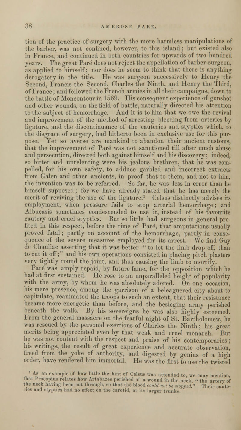 tion of the practice of surgery with the more harmless manipulations of the barber, was not confined, however, to this island; but existed also in France, and continued in both countries for upwards of two hundred years. The great Pare does not reject the appellation of barber-surgeon, as applied to himself; nor does he seem to think that there is anything derogatory in the title. He was surgeon successively to Henry the Second, Francis the Second, Charles the Ninth, and Henry the Third, of France; and followed the French armies in all their campaigns, down to the battle of Moncontour in 1569. His consequent experience of gunshot and other wounds, on the field of battle, naturally directed his attention to the subject of hemorrhage. And it is to him that we owe the revival and improvement of the method of arresting bleeding from arteries by ligature, and the discontinuance of the cauteries and styptics which, to the disgrace of surgery, had hitherto been in exclusive use for this pur- pose. Yet so averse are mankind to abandon their ancient customs, that the improvement of Pare was not sanctioned till after much abuse and persecution, directed both against himself and his discovery; indeed, so bitter and unrelenting were his jealous brethren, that he was com- pelled, for his own safety, to adduce garbled and incorrect extracts from Galen and other ancients, in proof that to them, and not to him, the invention was to be referred. So far, he was less in error than he himself supposed; for we have already stated that he has merely the merit of reviving the use of the ligature.1 Celsus distinctly advises its employment, when pressure fails to stop arterial hemorrhage; and Albueasis sometimes condescended to use it, instead of his favourite cautery and cruel styptics. But so little had surgeons in general pro- fited in this respect, before the time of Pare, that amputations usually proved fatal; partly on account of the hemorrhage, partly in conse- quence of the severe measures employed for its arrest. We find Guy de Chauliac asserting that it was better  to let the limb drop off, than to cut it off; and his own operations consisted in placing pitch plasters very tightly round the joint, and thus causing the limb to mortify. Pare* was amply repaid, by future fame, for the opposition which he had at first sustained. He rose to an unparalleled height of popularity with the army, by whom he was absolutely adored. On one occasion, his mere presence, among the garrison of a beleaguered city about to capitulate, reanimated the troops to such an extent, that their resistance became more energetic than before, and the besieging army perished beneath the walls. By his sovereigns he was also highly esteemed. From the general massacre on the fearful night of St. Bartholomew, he was rescued by the personal exertions of Charles the Ninth; his great merits being appreciated even by that weak and cruel monarch. But he was not content with the respect and praise of his contemporaries; his writings, the result of great experience and accurate observation, freed from the yoke of authority, and digested by genius of a high order, have rendered him immortal. He was the first to use the twisted 1 As an example of how little the hint of Celsus was attended to, we may mention, that Procopius relates how Artabazes perished of a wound in the neck, the artery of the neck having been cut through, so that the blood could not be stopped. Their caute- ries and styptics had no effect on the carotid, or its larger trunk