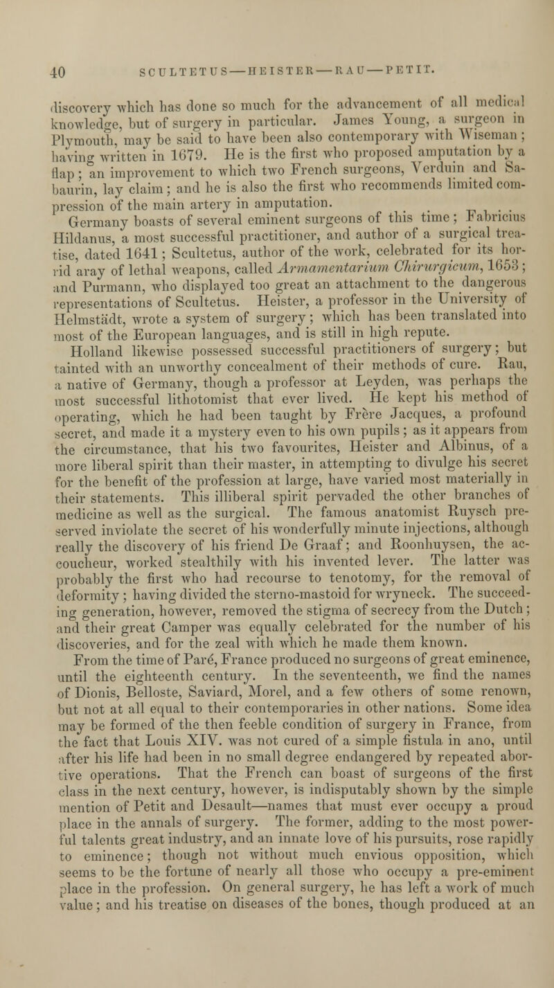 discovery which has done so much for the advancement of all medical knowledge, but of surgery in particular. James Young, a surgeon in Plymouth, may be said to have been also contemporary with Wiseman ; having written in 1679. He is the first who proposed amputation by a flap; an improvement to which two French surgeons, Vcrduin and Sa- baurin, lay claim; and he is also the first who recommends limited com- pression of the main artery in amputation. Germany boasts of several eminent surgeons of this time ; Fabricius Hildanus, a most successful practitioner, and author of a surgical trea- tise, dated 1641; Scultetus, author of the work, celebrated for its hor- rid aray of lethal weapons, called Armamervtarium Chirurgieum, 1653 ; and Purmann, who displayed too great an attachment to the dangerous representations of Scultetus. Heister, a professor in the University of Helmstadt, wrote a system of surgery; which has been translated into most of the European languages, and is still in high repute. Holland likewise possessed successful practitioners of surgery; but tainted with an unworthy concealment of their methods of cure. Ran, a native of Germany, though a professor at Leyden, was perhaps the most successful lithotomist that ever lived. He kept his method of operating, which he had been taught by Frere Jacques, a profound secret, and made it a mystery even to his own pupils; as it appears from the circumstance, that his two favourites, Heister and Albinus, of a more liberal spirit than their master, in attempting to divulge his secret for the benefit of the profession at large, have varied most materially in their statements. This illiberal spirit pervaded the other branches of medicine as well as the surgical. The famous anatomist Ruysch pre- served inviolate the secret of his wonderfully minute injections, although really the discovery of his friend De Graaf; and Roonhuysen, the ac- coucheur, worked stealthily with his invented lever. The latter was probably the first who had recourse to tenotomy, for the removal of deformity ; having divided the sterno-mastoid for wryneck. The succeed- ing generation, however, removed the stigma of secrecy from the Dutch ; and their great Camper was equally celebrated for the number of his discoveries, and for the zeal with which he made them known. From the time of Pard, France produced no surgeons of great eminence, until the eighteenth century. In the seventeenth, we find the names of Dionis, Belloste, Saviard, Morel, and a few others of some renown, but not at all equal to their contemporaries in other nations. Some idea may be formed of the then feeble condition of surgery in France, from the fact that Louis XIV. was not cured of a simple fistula in ano, until after his life had been in no small degree endangered by repeated abor- tive operations. That the French can boast of surgeons of the first class in the next century, however, is indisputably shown by the simple mention of Petit and Desault—names that must ever occupy a proud place in the annals of surgery. The former, adding to the most power- ful talents great industry, and an innate love of his pursuits, rose rapidly to eminence; though not without much envious opposition, which seems to be the fortune of nearly all those who occupy a pre-eminent place in the profession. On general surgery, he has left a work of much value; and his treatise on diseases of the bones, though produced at an