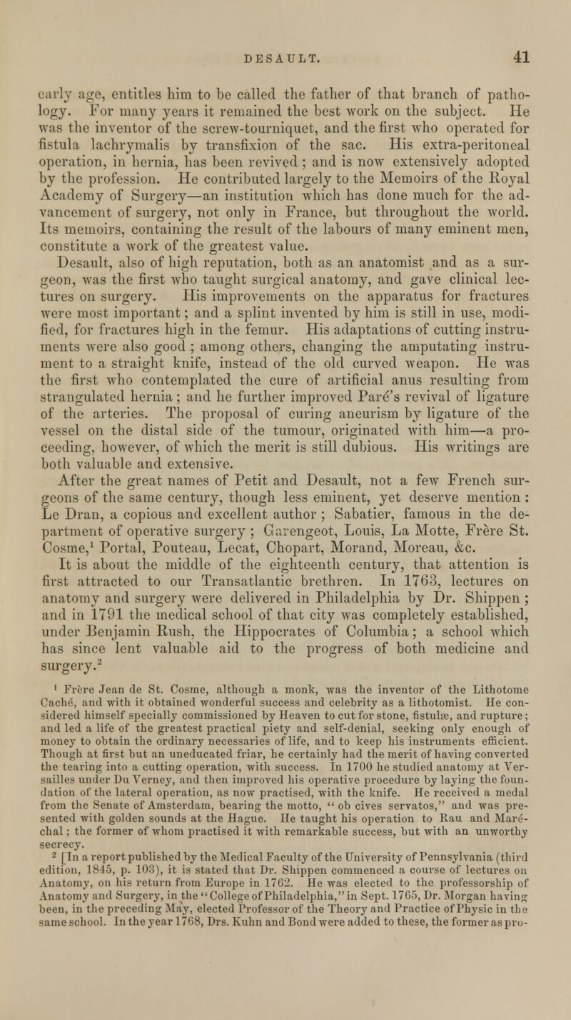 early ago, entitles him to be called the father of that branch of patho- logy. For many years it remained the best work on the subject. He was the inventor of the screw-tourniquet, and the first who operated for fistula lachrymalis by transfixion of the sac. His extra-peritoneal operation, in hernia, has been revived ; and is now extensively adopted by the profession. He contributed largely to the Memoirs of the Royal Academy of Surgery—an institution which has done much for the ad- vancement of surgery, not only in France, but throughout the world. Its memoirs, containing the result of the labours of many eminent men, constitute a work of the greatest value. Desault, also of high reputation, both as an anatomist and as a sur- geon, was the first who taught surgical anatomy, and gave clinical lec- tures on surgery. His improvements on the apparatus for fractures were most important; and a splint invented by him is still in use, modi- fied, for fractures high in the femur. His adaptations of cutting instru- ments were also good ; among others, changing the amputating instru- ment to a straight knife, instead of the old curved weapon. He was the first who contemplated the cure of artificial anus resulting from strangulated hernia; and he further improved Pare's revival of ligature of the arteries. The proposal of curing aneurism by ligature of the vessel on the distal side of the tumour, originated with him—a pro- ceeding, however, of which the merit is still dubious. His writings are both valuable and extensive. After the great names of Petit and Desault, not a few French sur- geons of the same century, though less eminent, yet deserve mention : Le Dran, a copious and excellent author ; Sabatier, famous in the de- partment of operative surgery ; Garengeot, Louis, La Motte, Frere St. Cosine,1 Portal, Pouteau, Lecat, Chopart, Morand, Moreau, &c. It is about the middle of the eighteenth century, that attention is first attracted to our Transatlantic brethren. In 1763, lectures on anatomy and surgery were delivered in Philadelphia by Dr. Shippen ; and in 1791 the medical school of that city was completely established, under Benjamin Rush, the Hippocrates of Columbia; a school which has since lent valuable aid to the progress of both medicine and surgery.2 1 Frere Jean de St. Cosme, although a monk, was the inventor of the Lithotome Cache, and with it obtained wonderful success and celebrity as a lithotomist. He con- sidered himself specially commissioned by Heaven to cut for stone, fistulre, and rupture; and led a life of the greatest practical piety and self-denial, seeking only enough of money to obtain the ordinary necessaries of life, and to keep his instruments efficient. Though at first but an uneducated friar, he certainly had the merit of having converted the tearing into a cutting operation, with success. In 1700 he studied anatomy at Ver- sailles under Du Verney, and then improved his operative procedure by laying the foun- dation of the lateral operation, as now practised, with the knife. He received a medal from the Senate of Amsterdam, bearing the motto,  ob cives servatos, and was pre- sented with golden sounds at the Hague. He taught his operation to Rau and Mare- chal; the former of whom practised it with remarkable success, but with an unworthy secrecy. 2 [In a report published by the Medical Faculty of the University of Pennsylvania (third edition, 1845, p. 103), it is stated that Dr. Shippen commenced a course of lectures on Anatomy, on his return from Europe in 1762. He was elected to the professorship of Anatomy and Surgery, in the  College of Philadelphia, in Sept. 1765, Dr. Morgan having been, in the preceding May, elected Professor of the Theoi'y and Practice of Physic in the same school. In the year 1768, Drs. Kuhn and Bond were added to these, the former as pro-