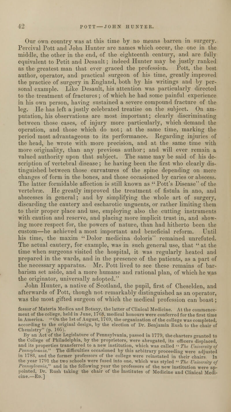 Our own country was at this time by no means barren in surgery. Percival Pott and John Hunter are names which occur, the one in the middle, the other in the end, of the eighteenth century, and arc fully equivalent to Petit and Desault; indeed Hunter may be justly ranked as the greatest man that ever graced the profession. Pott, the best author, operator, and practical surgeon of his time, greatly improved the practice of surgery in England, both by his writings and by per- sonal example. Like Desault, his attention was particularly directed to the treatment of fractures ; of which he had some painful experience in his own person, having sustained a severe compound fracture of the leg. He has left a justly celebrated treatise on the subject. On am- putation, his observations are most important; clearly discriminating between those cases, of injury more particularly, which demand the operation, and those which do not; at the same time, marking the period most advantageous to its performance. Regarding injuries of the head, he wrote with more precision, and at the same time with more originality, than any previous author; and will ever remain a valued authority upon that subject. The same may be said of his de- scription of vertebral disease; he having been the first who clearly dis- tinguished between those curvatures of the spine depending on mere changes of form in the bones, and those occasioned by caries or abscess. The latter formidable affection is still known as  Pott's Disease of the vertebrae. He greatly improved the treatment of fistula in ano, and abscesses in general; and by simplifying the whole art of surgery, discarding the cautery and escharotic unguents, or rather limiting them to their proper place and use, employing also the cutting instruments with caution and reserve, and placing more implicit trust in, and show- ing more respect for, the powers of nature, than had hitherto been the custom—he achieved a most important and beneficial reform. Until his time, the maxim Dolor medicina doloris remained unrefuted. The actual cautery, for example, was in such general use, that  at the time when surgeons visited the hospital, it was regularly heated and prepared in the wards, and in the presence of the patients, as a part of the necessary apparatus. Mr. Pott lived to see these remains of bar- barism set aside, and a more humane and rational plan, of which he was the originator, universally adopted. John Hunter, a native of Scotland, the pupil, first of Cheselden, and afterwards of Pott, though not remarkably distinguished as an operator, was the most gifted surgeon of which the medical profession can boast; fessor of Materia Medica and Botany, the latter of Clinical Medicine. At the commence- ment of the college, held in June, 1768, medical honours were conferred for the first time in America. On the 1st of August, 1769, the organization of the college was completed, according to the original design, by the election of Dr. Benjamin Rush to the chair of Chemistry (p. 105). By an Act of the Legislature of Pennsylvania, passed in 1779, the charters granted to the College of Philadelphia, by the proprietors, were abrogated, its officers displaced, and its properties transferred to a new institution, which was called  The University of Pennsylvania. The difficulties occasioned by this arbitrary proceeding were adjusted in 1783, and the former professors of the college were reinstated in their chairs. In the year 1791 the two schools were fused into one, which was styled  The University of Pennsylvania, and in the following year the professors of the new institution were ap- pointed, Dr. Rush taking the chair of the Institutes of Medicine and Clinical Medi- cine.—Ed.]