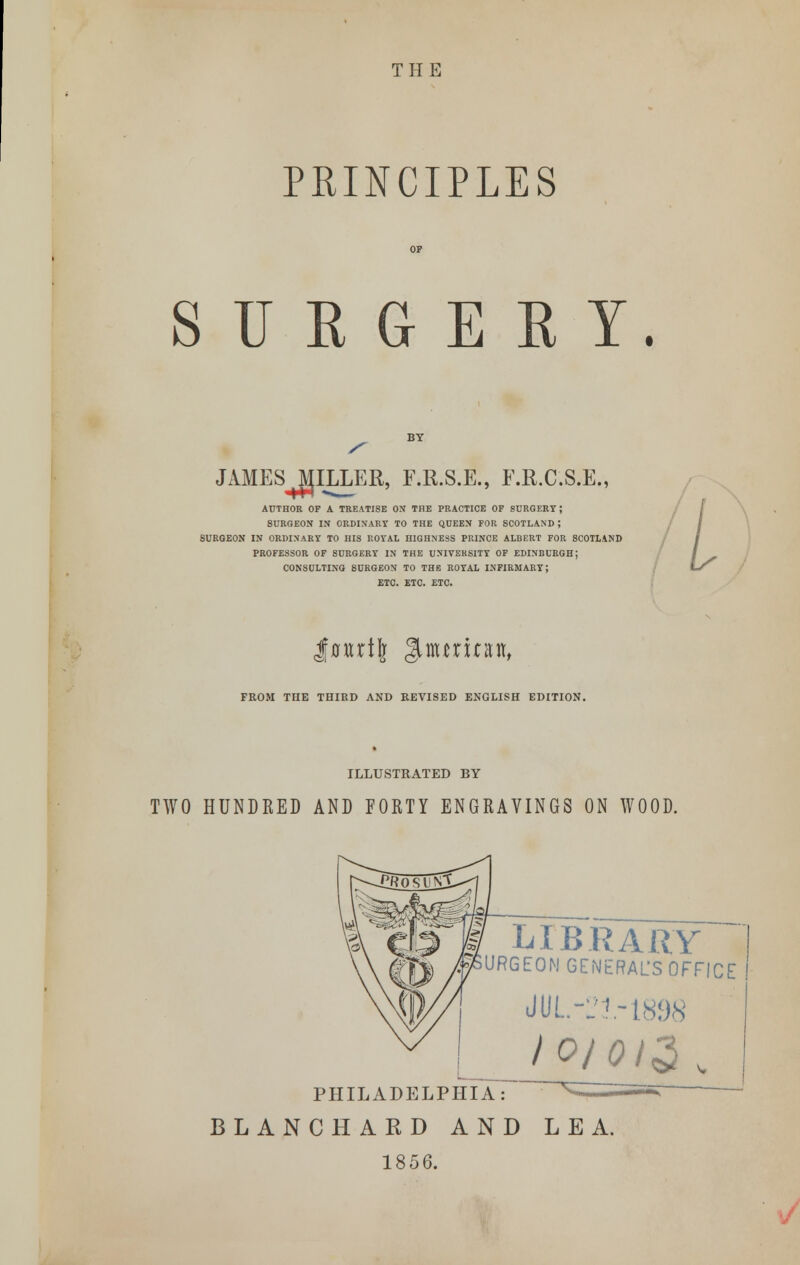 THE PRINCIPLES SURGEET. JAMES MILLER, F.R.S.E., E.R.C.S.E., AUTHOR OP A TREATISE ON THE PRACTICE OF SURGERY J SURGEON IN ORDINARY TO THE QUEEN FOR SCOTLAND ; BURGEON IN ORDINARY TO HIS ROYAL HIGHNESS PRINCE ALBERT FOR SCOTLAND PROFESSOR OF SURGERY IN THE UNIVERSITY OF EDINBURGH; CONSULTING SURGEON TO THE ROYAL INFIRMARY; ETC. ETC. ETC. / I FROM THE THIRD AND REVISED ENGLISH EDITION. ILLUSTRATED BY TWO HUNDRED AND FORTY ENGRAVINGS ON WOOD. LIBRARY URGEON GENERAL'S OFFICE JUL-21-1898 IO/QI3 v PHILADELPHIA: BLANCHARD AND LEA. 1856.