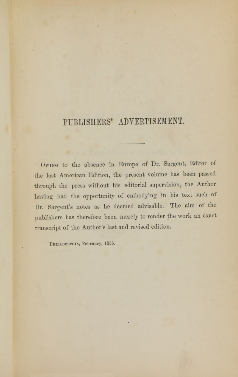 PUBLISHERS' ADVERTISEMENT. Owing to the absence in Europe of Dr. Sargent, Editor of the last American Edition, the present volume has been passed through the press without his editorial supervision, the Author having had the opportunity of embodying in his text such of Dr. Sargent's notes as he deemed advisable. The aim of the publishers has therefore been merely to render the work an exact transcript of the Author's last and revised edition. Philadelphia, February, 1856.