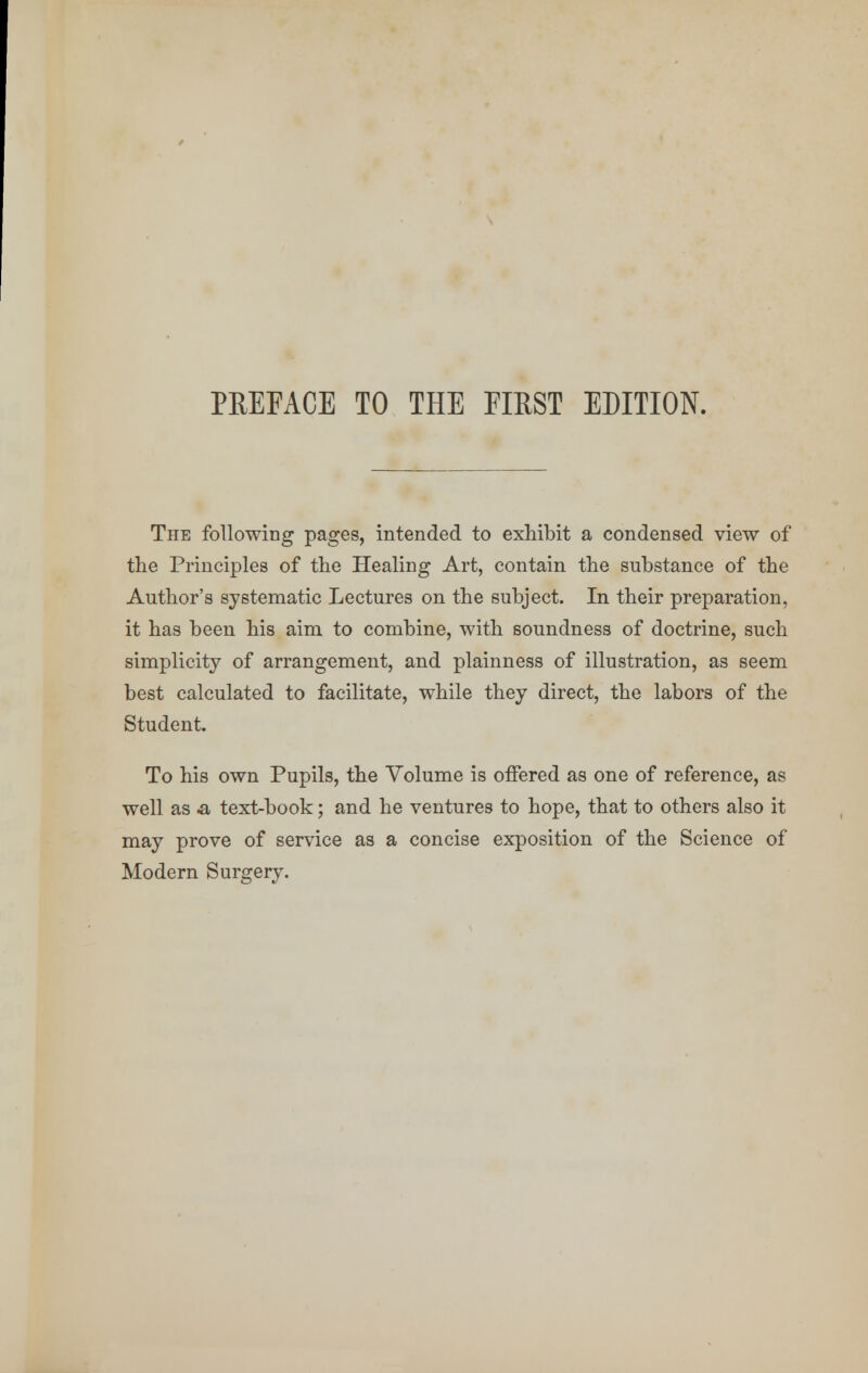 The following pages, intended to exhibit a condensed view of the Principles of the Healing Art, contain the substance of the Author's systematic Lectures on the subject. In their preparation, it has been his aim to combine, with soundness of doctrine, such simplicity of arrangement, and plainness of illustration, as seem best calculated to facilitate, while they direct, the labors of the Student. To his own Pupils, the Volume is offered as one of reference, as well as -a text-book; and he ventures to hope, that to others also it may prove of service as a concise exposition of the Science of Modern Surgery.