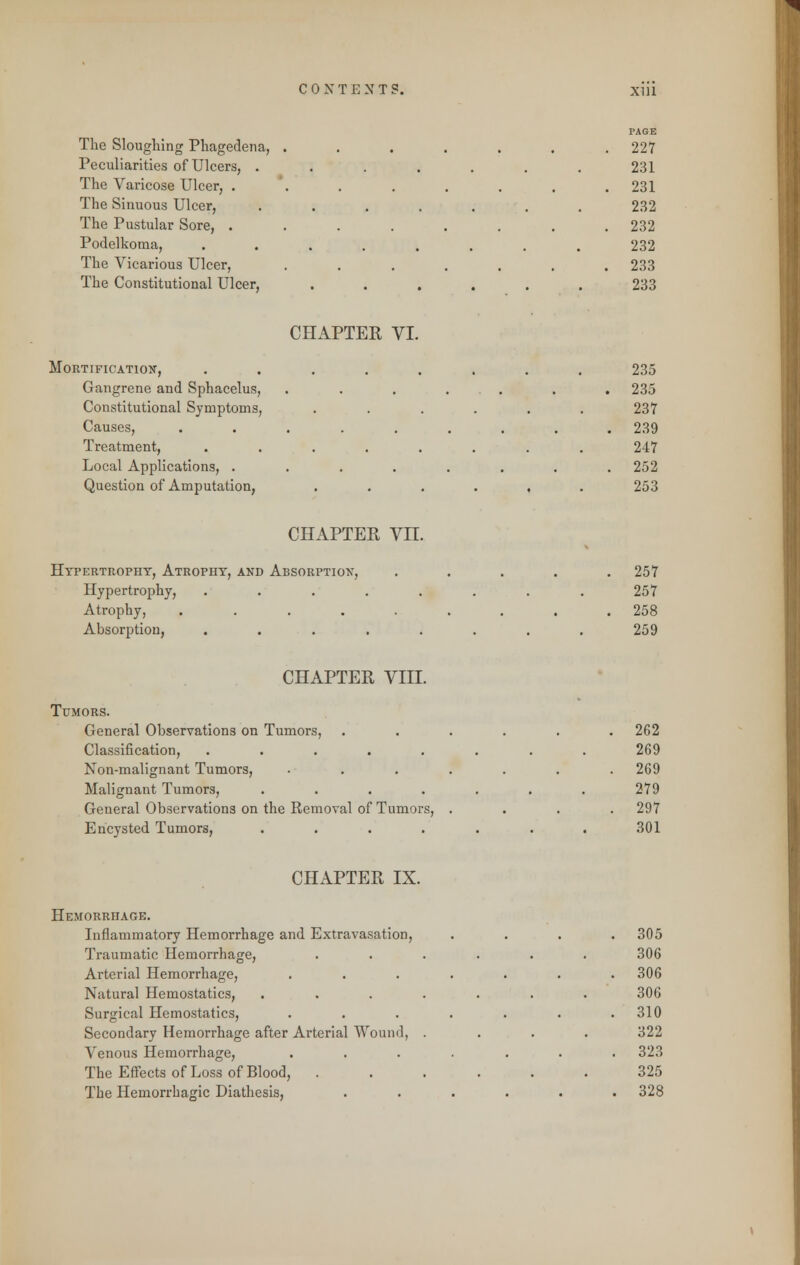 The Sloughing Phagedena, Peculiarities of Ulcers, . The Varicose Ulcer, . The Sinuous Ulcer, The Pustular Sore, . Podelkoma, The Vicarious Ulcer, The Constitutional Ulcer, PAGE 227 231 231 232 232 232 233 233 CHAPTER VI. Mortification, Gangrene and Sphacelus, Constitutional Symptoms, Causes, Treatment, Local Applications, . Question of Amputation, 235 235 237 239 247 252 253 CHAPTER VII. Hypertrophy, Atrophy, and Absorption, Hypertrophy, Atrophy, .... Absorption, 257 257 258 259 CHAPTER VIII. Tumors. General Observations on Tumors, Classification, ..... Non-malignant Tumors, Malignant Tumors, .... General Observations on the Removal of Tumors, Encysted Tumors, .... 262 269 269 279 297 301 CHAPTER IX. Hemorrhage. Inflammatory Hemorrhage and Extravasation, Traumatic Hemorrhage, Arterial Hemorrhage, Natural Hemostatics, Surgical Hemostatics, Secondary Hemorrhage after Arterial Wound, Venous Hemorrhage, The Effects of Loss of Blood, The Hemorrhagic Diathesis, 305 306 306 306 310 322 323 325 328
