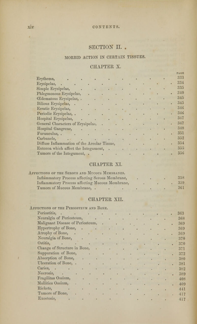 section n. . MORBID ACTION IN CERTAIN TISSUES. CHAPTER X. Erythema, .... Erysipelas, .... Simple Erysipelas, Phlegmonous Erysipelas, (Edematous Erysipelas, . Bilious Erysipelas, . Erratic Erysipelas, Periodic Erysipelas, . Hospital Erysipelas, General Characters of Erysipelas, Hospital Gangrene, Furunculus, .... Carbuncle, .... Diffuse Inflammation of the Areolar Tissue, Entozoa which affect the Integument, Tumors of the Integument, . CHAPTER XL Affections of the Serous and Mucous Membranes. Inflammatory Process affecting Serous Membrane, Inflammatory Process affecting Mucous Membrane, Tumors of Mucous Membrane, . 333 33 I 335 340 345 345 346 346 347 347 348 351 352 354 '.].')) 356 358 359 3C1 CHAPTER XII. Affections of the Periosteum and Periostitis, Neuralgia of Periosteum, Malignant Disease of Periosteum, Hypertrophy of Bone, Atrophy of Bone, Neuralgia of Bone, Ostitis, Change of Structure in Bone, Suppuration of Bone, Absorption of Bone, Ulceration of Bone, . Caries, . Necrosis, Fragilitas Ossium, Mollities Ossium, Rickets, Tumors of Bone, Exostosis, Bone. 363 368 369 369 369 370 370 371 372 380 381 382 389 408 409 4 II 117 117