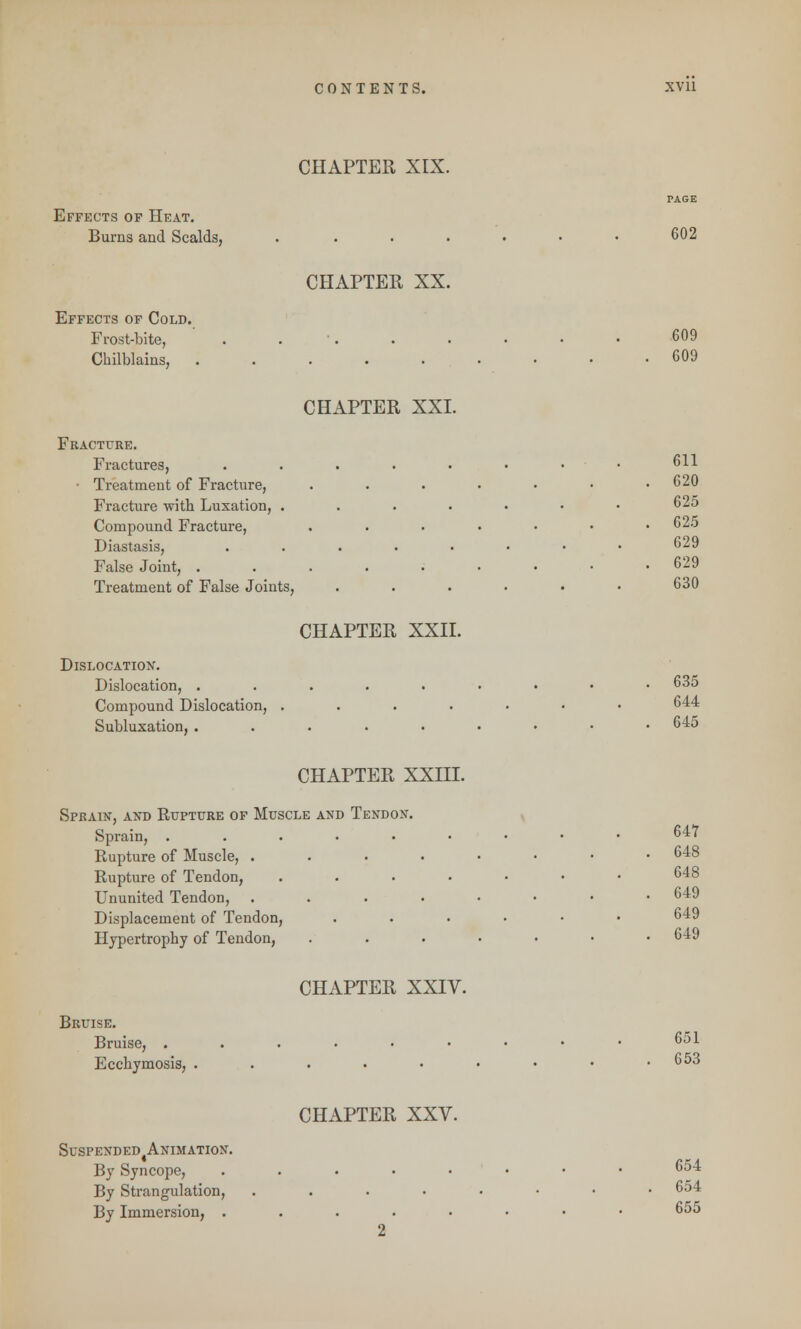 CHAPTER XIX. TASE Effects of Heat. Bums and Scalds, . . . . • • • 602 CHAPTER XX. Effects of Cold. Frost-bite, . . . . • • • 609 Chilblains, 609 CHAPTER XXL Fracture. Fractures, ......•• 611 • Treatment of Fracture, . . . • • • .620 Fracture with Luxation, ....••• 625 Compound Fracture, .....•• 625 Diastasis, .....••• 629 False Joint, ......... 629 Treatment of False Joints, . . . . • • 630 CHAPTER XXII. Dislocation. Dislocation, ......... 635 Compound Dislocation, ....... 644 Subluxation, ......... 645 CHAPTER XXIII. Sprain, and Rupture of Muscle and Tendon. Sprain, 647 Rupture of Muscle, ........ 648 Rupture of Tendon, ....... 648 Ununited Tendon, ........ 649 Displacement of Tendon, ...... 649 Hypertrophy of Tendon, ....... 649 CHAPTER XXIV. Bruise. Bruise, .....•••• 651 Ecchymosis, . . . • • • • • .653 CHAPTER XXV. SuSPENDED^NIMATION. By Syncope, ........ 654 By Strangulation, ........ 654 By Immersion, ........ 655