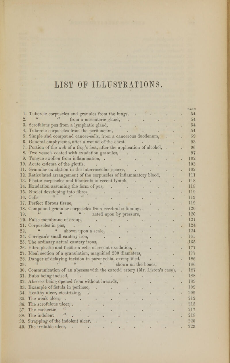 LIST OF ILLUSTRATIONS. i. 2. 3. 4. 5. 6. 7. 8. 9. 10. 11. 12. 13. 14. 15. 16. 17. 18. 19. 20. 21. 22. 24. 25. 26. 27. 28. 29. 30. 31. 32. 33. 34. 35. 36. 37. 38. 39. 40. Tubercle corpuscles and granules from the lungs, from a mesenteric gland, Scrofulous pus from a lymphatic gland, Tubercle corpuscles from the peritoneum, Simple and compound cancer-cells, from a cancerous duodenum, General emphysema, after a wound of the chest, Portion of the web of a frog's foot, after the application of alcohol, Two vessels coated with exudation granules, Tongue swollen from inflammation, .... Acute oedema of the glottis, ..... Granular exudation in the intervascular spaces, Reticulated arrangement of the corpuscles of inflammatory blood, Plastic corpuscles and filaments in recent lymph, Exudation assuming the form of pus, Nuclei developing into fibres, Cells Perfect fibrous tissue, .... Compound granular corpuscles from cerebral softening, acted upon by pressure, False membrane of croup, Corpuscles in pus, ..... shown upon a scale, Corrigan's small cautery iron, The ordinary actual cautery irons, Fibro-plastic and fusiform cells of recent exudation, . Ideal section of a granulation, magnified 200 diameters, Danger of delaying incision in paronychia, exemplified, shown on the bones, Communication of an abscess with the carotid ar Bubo being incised, Abscess being opened from without inwards, Example of fistula in perinseo, Healthy ulcer, cicatrizing, The weak ulcer, .... The scrofulous ulcer, .... The cachectic ... The indolent . Strapping of the indolent ulcer, . The irritable ulcer, .... tery (Mr. Liston's case PAGE 54 5-1 54 54 59 93 96 97 102 103 103 111 118 118 119 119 119 120 120 121 124 124 161 165 177 177 186 186 187 188 189 199 209 212 215 217 218 220 223