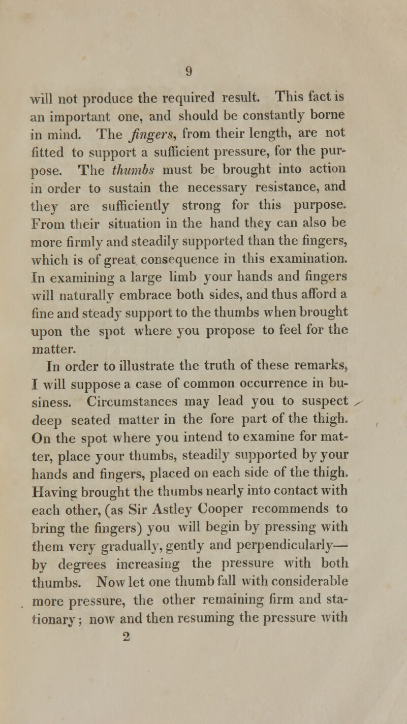 will not produce the required result. This fact is an important one, and should be constantly borne in mind. The fingers, from their length, are not fitted to support a sufficient pressure, for the pur- pose. The thumbs must be brought into action in order to sustain the necessary resistance, and they are sufficiently strong for this purpose. From their situation in the hand they can also be more firmly and steadily supported than the fingers, which is of great consequence in this examination. In examining a large limb your hands and fingers will naturally embrace both sides, and thus afford a fine and steady support to the thumbs when brought upon the spot where you propose to feel for the matter. In order to illustrate the truth of these remarks, I will suppose a case of common occurrence in bu- siness. Circumstances may lead you to suspect deep seated matter in the fore part of the thigh. On the spot where you intend to examine for mat- ter, place your thumbs, steadily supported by your hands and fingers, placed on each side of the thigh. Having brought the thumbs nearly into contact with each other, (as Sir Astley Cooper recommends to bring the fingers) you will begin by pressing with them very gradually, gently and perpendicularly— by degrees increasing the pressure with both thumbs. Now let one thumb fall with considerable more pressure, the other remaining firm and sta- tionary ; now and then resuming the pressure with 2