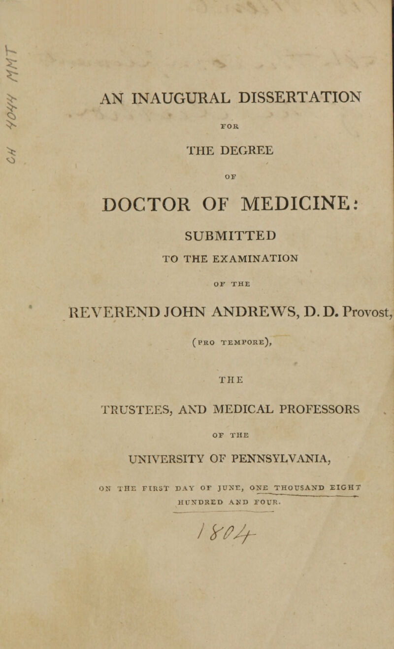 AN INAUGURAL DISSERTATION THE DEGREE DOCTOR OF MEDICINE: SUBMITTED TO THE EXAMINATION REVEREND JOHN ANDREWS, D. D. Provost, (pro tempore), THE TRUSTEES, AND MEDICAL PROFESSORS OF THE UNIVERSITY OF PENNSYLVANIA, OH I HE FIRST DAY OF JUNE, ONE THOUSAND EIGHT HUNDRED AND FOUR. /' IfPJf-