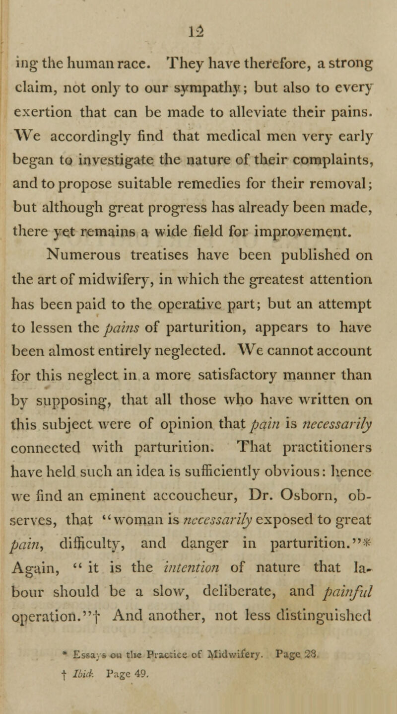 13 ing the human race. They have therefore, a strong claim, not only to our sympathy; but also to every exertion that can be made to alleviate their pains. We accordingly find that medical men very early began to investigate the nature of their complaints, and to propose suitable remedies for their removal; but although great progress has already been made, there yet remains a wide field for improvement. Numerous treatises have been published on the art of midwifery, in which the greatest attention has been paid to the operative part; but an attempt to lessen the pains of parturition, appears to have been almost entirely neglected. We cannot account for this neglect in a more satisfactory manner than by supposing, that all those who have written on this subject were of opinion that pain is necessarily connected with parturition. That practitioners have held such an idea is sufficiently obvious: hence we find an eminent accoucheur, Dr. Osborn, ob- serves, that woman is necessarily exposed to great pain, difficulty, and danger in parturition.* Again, it is the intention of nature that la- bour should be a slow, deliberate, and painful operation.! And another, not less distinguished * Essays on the Practice of Midwifery. Page 23, \ Ibid: Page 49.