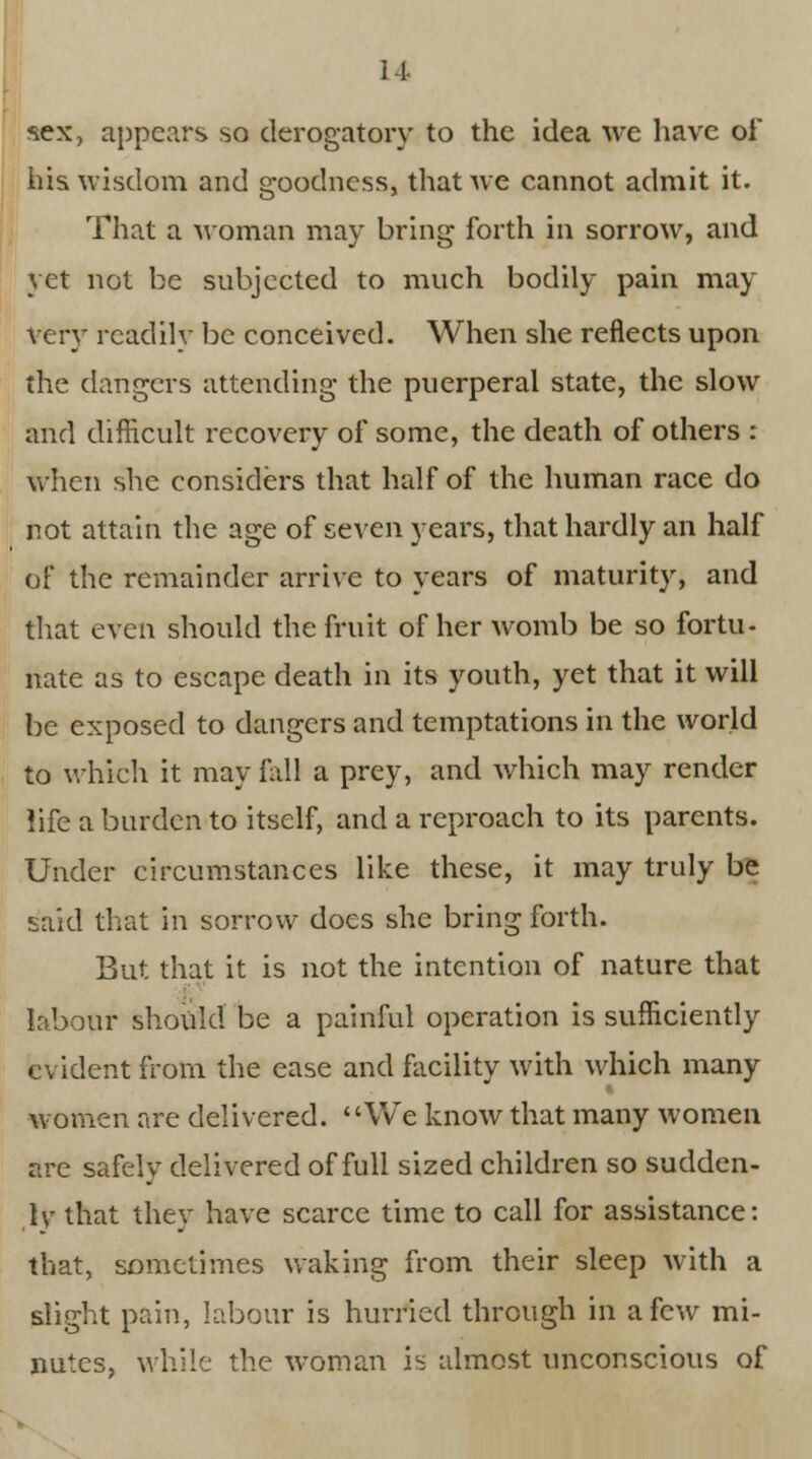 •sex, appears so derogatory to the idea we have oi his wisdom and goodness, that we cannot admit it. That a woman may bring forth in sorrow, and yet not be subjected to much bodily pain may Very readily be conceived. When she reflects upon the clangers attending the puerperal state, the slow and difficult recovery of some, the death of others : when she considers that half of the human race do not attain the age of seven years, that hardly an half of the remainder arrive to years of maturity, and that even should the fruit of her womb be so fortu- nate as to escape death in its youth, yet that it will be exposed to dangers and temptations in the world to which it may fall a prey, and which may render life a burden to itself, and a reproach to its parents. Under circumstances like these, it may truly be said that in sorrow does she bring forth. But that it is not the intention of nature that labour should be a painful operation is sufficiently evident from the ease and facility with which many women are delivered. We know that many women are safely delivered of full sized children so sudden- ly that they have scarce time to call for assistance: that, sometimes waking from their sleep with a slight pain, labour is hurried through in a few mi- nutes, while the woman is almost unconscious of