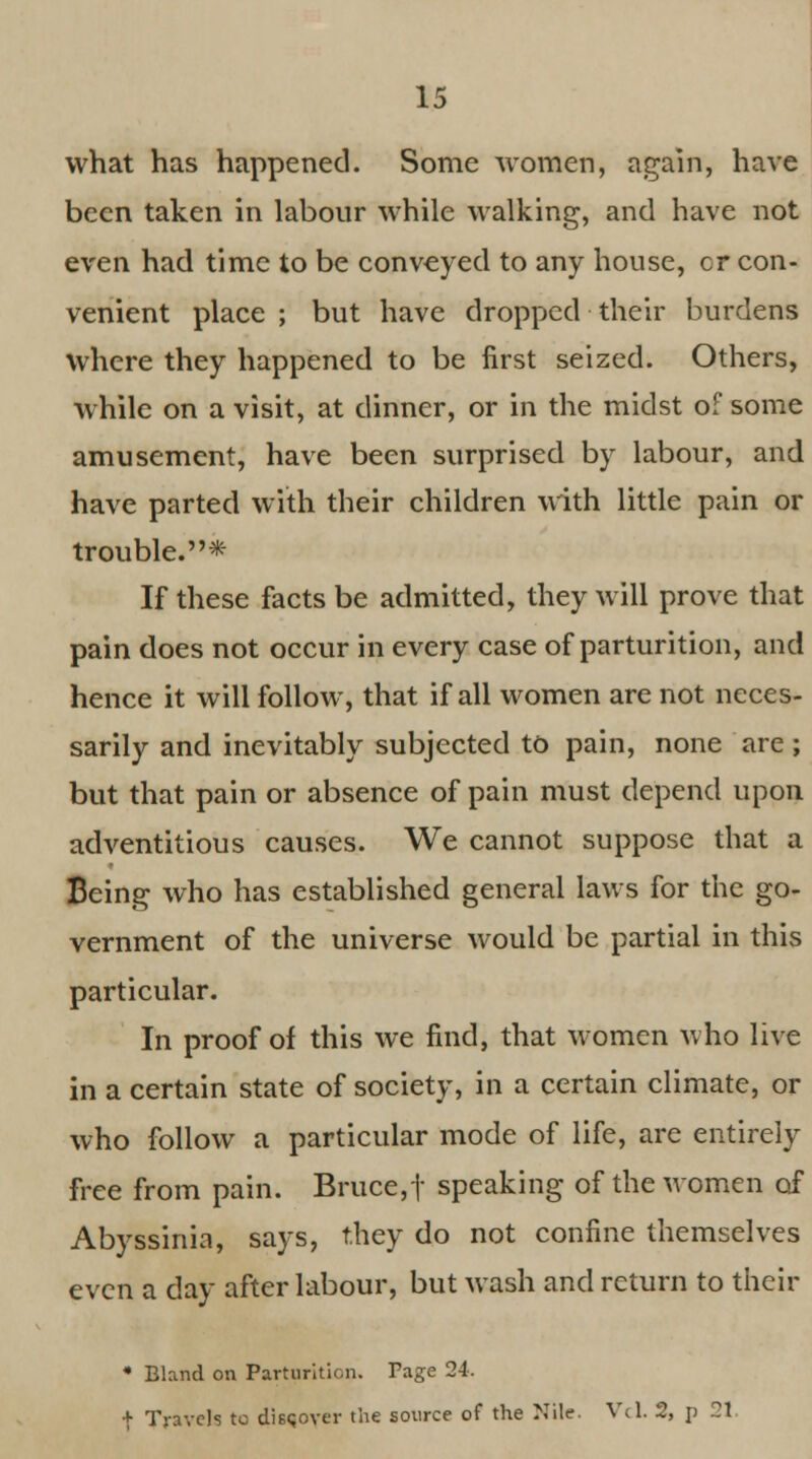 what has happened. Some women, again, have been taken in labour while walking, and have not even had time to be conveyed to any house, cr con- venient place ; but have dropped their burdens where they happened to be first seized. Others, while on a visit, at dinner, or in the midst of some amusement, have been surprised by labour, and have parted with their children with little pain or trouble. * If these facts be admitted, they will prove that pain does not occur in every case of parturition, and hence it will follow, that if all women are not neces- sarily and inevitably subjected to pain, none are; but that pain or absence of pain must depend upon adventitious causes. We cannot suppose that a Being who has established general laws for the go- vernment of the universe would be partial in this particular. In proof of this we find, that women who live in a certain state of society, in a certain climate, or who follow a particular mode of life, are entirely free from pain. Bruce,| speaking of the women of Abyssinia, says, they do not confine themselves even a day after labour, but wash and return to their • Bland on Parturition. Page 24. f Travels to discover the source of the Nile. Vcl. 2, p 21