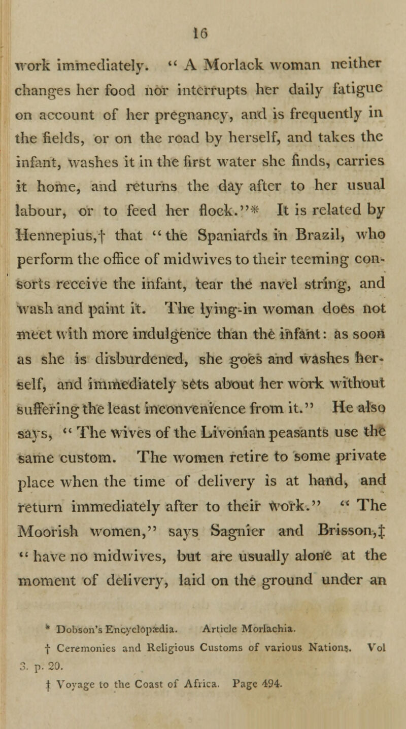 work immediately. A Morlack woman neither changes her food nor interrupts her daily fatigue on account of her pregnancy, and is frequently in the fields, or on the road by herself, and takes the infant, washes it in the first water she finds, carries it home, and returns the day after to her usual labour, or to feed her flock.* It is related by Hennepius,f that the Spaniards in Brazil, who perform the office of midwives to their teeming con- sorts receive the infant, tear the navel string, and wash and paint it. The lying-in woman does not meet with more indulgence than the infant: as soon as she is disburdened, she goes and washes her- self, and immediately sets about her work without suffering the least inconvenience from it. He also says, The wives of the Livonian peasants use the same custom. The women retire to some private place when the time of delivery is at hand, and return immediately after to their Work. «' The Moorish women, says Sagnier and Brisson,J have no midwives, but are usually alone at the moment of delivery, laid on the ground under an * Dobson's Encyclopaedia. Article Morlachia. f Ceremonies and Religious Customs of various Nations. Vol 3. p. 20. f Voyage to the Coast of Africa. Page 494.