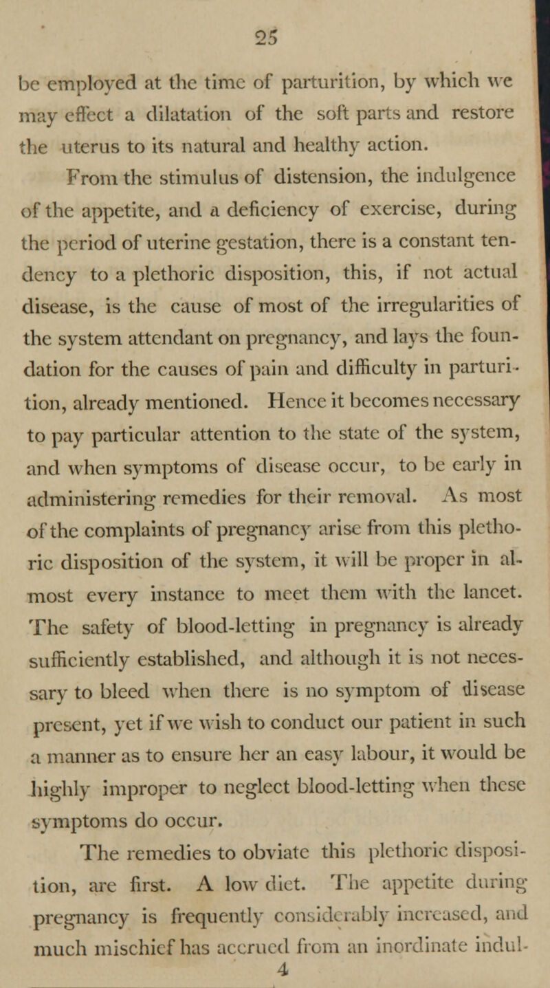 be employed at the time of parturition, by which we may effect a dilatation of the soft parts and restore the uterus to its natural and healthy action. From the stimulus of distension, the indulgence of the appetite, and a deficiency of exercise, during the period of uterine gestation, there is a constant ten- dency to a plethoric disposition, this, if not actual disease, is the cause of most of the irregularities of the system attendant on pregnancy, and lays the foun- dation for the causes of pain and difficulty in parturi- tion, already mentioned. Hence it becomes necessary to pay particular attention to the state of the system, and when symptoms of disease occur, to be early in administering remedies for their removal. As most of the complaints of pregnancy arise from this pletho- ric disposition of the system, it will be proper in al- most every instance to meet them with the lancet. The safety of blood-letting in pregnancy is already sufficiently established, and although it is not neces- sary to bleed when there is no symptom of disease present, yet if we wish to conduct our patient in such a manner as to ensure her an easy labour, it would be highly improper to neglect blood-letting when these symptoms do occur. The remedies to obviate this plethoric disposi- tion, are first. A low diet. The appetite during pregnancy is frequently considerably increased, and much mischief has accrued from an inordinate inch;! 4