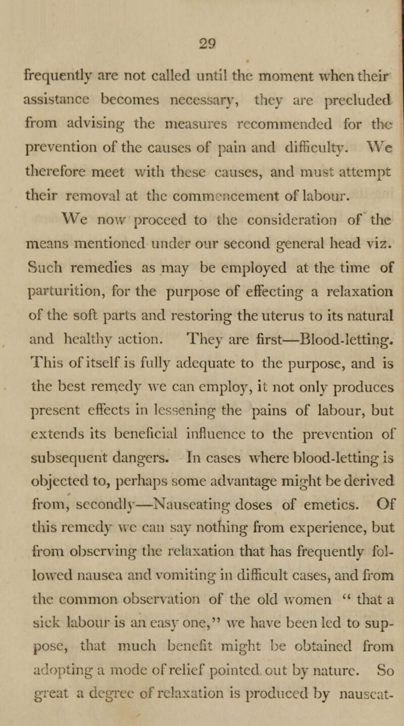 frequently are not called until the moment when their assistance becomes necessar)', they are precluded from advising the measures recommended for the prevention of the causes of pain and difficulty. We therefore meet with these causes, and must attempt their removal at the commencement of labour. We now proceed to the consideration of the means mentioned under our second general head viz. Such remedies as may be employed at the time of parturition, for the purpose of effecting a relaxation of the soft parts and restoring the uterus to its natural and healthy action. They are first—Blood-letting. This of itself is fully adequate to the purpose, and is the best remedy we can employ, it not only produces present effects in lessening the pains of labour, but extends its beneficial influence to the prevention of subsequent dangers. In cases where blood-letting is objected to, perhaps some advantage might be derived from, secondly—Nauseating doses of emetics. Of this remedy we can say nothing from experience, but from observing the relaxation that has frequently fol- lowed nausea and vomiting in difficult cases, and from the common observation of the old women  that a sick labour is an easy one, we have been led to sup- pose, that much benefit might be obtained from adopting a mode of relief pointed out by nature. So great a degree of relaxation is produced by nauseat-