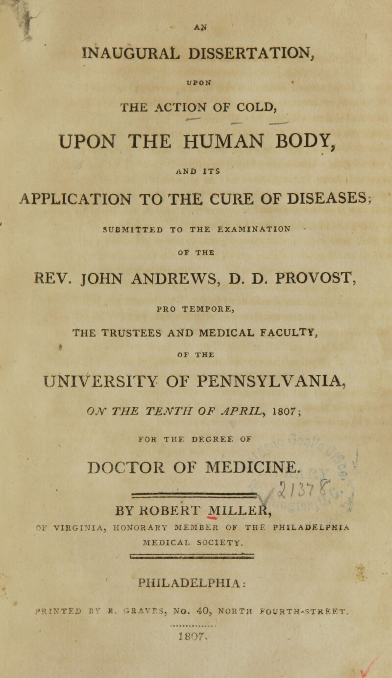 AN INAUGURAL DISSERTATION, UPON THE ACTION OF COLD, UPON THE HUMAN BODY, AND ITS APPLICATION TO THE CURE OF DISEASES; SUBMITTED TO THE EXAMINATION - OF THE REV. JOHN ANDREWS, D. D. PROVOST, PRO TEMPORE, THE TRUSTEES AND MEDICAL FACULTY, » OF THE UNIVERSITY OF PENNSYLVANIA, OJ\T THE TENTH OF APRIL^ 1807; FOR THE DEGREE OF DOCTOR OF MEDICINE. •) i ! BY ROBERT MILLER, f)F VIRGINIA, HONORARY MEMBER OF THF. PHILADELPHIA MEDICAL SOCIETY. 11 -  ' PHILADELPHIA: NO. 40, NORTH FOURTH-STREET. 18(